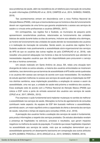 Gestão de Serviços de Enfermagem 2 Capítulo 3 35
seus problemas de saúde, além da inexistência de um telefone para marcação de consultas
ou pedir informações (CARVALHO et al., 2018, CAMPOS et al., 2014, SHIMIZU; RAMOS,
2019).
Tais acontecimentos entram em discordância com a nova Política Nacional de
Atenção Básica (PNAB), visto que a mesma declara que os horários e dias de funcionamento
devem ser organizados de uma forma que garanta amplamente o acesso aos serviços de
saúde e o vínculo entre profissionais e usuários (BRASIL, 2017).
Em contrapartida, nas regiões Sul e Sudeste, os municípios de pequeno porte
apresentaram características positivas, relacionadas ao funcionamento das unidades
básicas de saúde durante todos os dias da semana, inclusive aos sábados e/ou domingos,
ao horário de funcionamento das unidades de saúde atender às necessidades dos usuários
e à realização da marcação de consultas. Sendo assim, os usuários das regiões Sul e
Sudeste avaliaram mais positivamente a acessibilidade sócio-organizacional dos serviços
de APS do que os usuários das outras regiões do país (CARVALHO et al., 2018), vale
ressaltar uma possível adequação nos horários e dias de funcionamento que atendam às
necessidades daqueles usuários que não têm disponibilidade para procurarem o serviço
em dias e horários comerciais.
Um estudo realizado em Santo Antônio de Jesus, BA, relata uma situação bem
divergente de todos os outros estudos, a maioria dos usuários entrevistados se mostraram
satisfeitos, isso demonstra que as barreiras de acessibilidade à APS estão sendo quebradas
e os usuários têm acesso aos serviços de acordo com suas necessidades. Os resultados
do estudo apontam melhorias no acesso aos serviços de saúde após a implantação da ESF
nos distritos sanitários, essa implantação possibilitou a ampliação do acesso e assim da
acessibilidade, uma vez que, a unidade de saúde está próxima a residência dos usuários.
Essa avaliação está de acordo com a Política Nacional de Atenção Básica (PNAB) que
coloca a ESF como a porta de entrada acessível dos usuários aos serviços de saúde
(CRUZ et al., 2017, BRASIL, 2012).
Fica expresso o quão fundamental será implantar mudanças no sentido de melhorar
a acessibilidade nos serviços de saúde. Alterações na forma de agendamento de consultas
contribuem neste aspecto. As equipes de ESF têm buscado melhorar a acessibilidade,
permitindo assim, um maior equilíbrio entre a capacidade de oferta e demanda dos serviços
de saúde, reduzindo o tempo de espera para consultas (VIDAL et al., 2018).
A percepção dos usuários frente a avaliação dos serviços de saúde é fundamental,
pois produz informações a respeito dos serviços prestados. Os estudos abordados revelam
a presença de fragilidades na estrutura, processo e resultados, que geram impactos
negativos na melhoria da saúde da população. É evidente que essas fragilidades impactam
na acessibilidade aos serviços de saúde, visto que as avaliações demonstram que a
acessibilidade apresenta um desempenho baixíssimo em comparação aos outros atributos
da APS (GOMES; FRACOLLI, 2019; ARAÚJO et al., 2014; SHIMIZU; RAMOS, 2019).
 