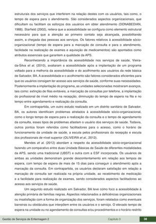 Gestão de Serviços de Enfermagem 2 Capítulo 3 38
estruturais dos serviços que interferem na relação destes com os usuários, tais como, o
tempo de espera para o atendimento. São considerados aspectos organizacionais, que
dificultam ou facilitam os esforços dos usuários em obter atendimento (DONABEDIAN,
1988). Starfield (2002), reitera que a acessibilidade se configura como elemento estrutural
necessário para que a atenção ao primeiro contato seja alcançada, possibilitando
assim, a chegada das pessoas aos serviços. Os fatores relativos à acessibilidade sócio-
organizacional (tempo de espera para a marcação de consulta e para o atendimento,
facilidade na realização de exames e aquisição de medicamentos) são apontados como
atributos essenciais que garantem a qualidade da APS.
Reconhecendo a importância da acessibilidade nos serviços de saúde, Vieira-
da-Silva et al. (2010), avaliaram a acessibilidade após a implantação de um programa
voltado para a melhoria da acessibilidade e do acolhimento aos usuários da rede básica
de Salvador, BA. A acessibilidade e o acolhimento são fatores considerados eficientes para
que os usuários consigam ter acesso aos serviços de saúde, conforme suas necessidades.
Posteriormente a implantação do programa, as unidades selecionadas mostraram avanços,
tais como: extinção de filas evitáveis, a marcação de consultas por telefone, a implantação
do profissional de nível médio na recepção, diminuição do tempo de espera na fila e no
tempo entre agendamento e realização da consulta.
Em contrapartida, um outro estudo realizado em um distrito sanitário de Salvador,
BA, os autores identificam problemas atrelados à acessibilidade sócio-organizacional,
como o longo tempo de espera para a realização da consulta e o tempo de agendamento
da consulta, esses tipos de problemas afastam o usuário dos serviços de saúde. Todavia,
outros pontos foram referidos como facilitadores para o acesso, como o horário de
funcionamento da unidade de saúde, a escuta pelos profissionais da recepção e escuta
dos profissionais de nível superior (OLIVEIRA et al., 2012).
Mendes et al. (2012) abordam a respeito da acessibilidade sócio-organizacional
fazendo um comparativo entre duas Unidade Básicas de Saúde de diferentes modalidades
da APS, sendo uma tradicional (UBST) e outra com a ESF incorporada. Os usuários de
ambas as unidades demonstram grande descontentamento em relação aos tempos de
espera, com tempo de espera de mais de 15 dias para conseguir o atendimento após a
marcação da consulta. Em contrapartida, os usuários declaram satisfação em relação a
marcação de consulta ser realizada na própria unidade, ao recebimento de medicação
e a facilidade para realização de exames, sendo considerados aspectos facilitadores ao
acesso aos serviços de saúde.
Um segundo estudo realizado em Salvador, BA teve como foco a acessibilidade à
atenção primária de famílias negras. Aspectos relacionados a deficiências organizacionais
ou insatisfação com a forma de organização dos serviços, foram relatados como eventuais
barreiras ou obstáculos que interpõem entre os usuários e o serviço. O elevado tempo de
espera na unidade ou no agendamento de consultas e/ou procedimentos e o horário restrito
 
