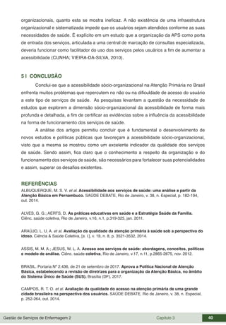 Gestão de Serviços de Enfermagem 2 Capítulo 3 40
organizacionais, quanto esta se mostra ineficaz. A não existência de uma infraestrutura
organizacional e sistematizada impede que os usuários sejam atendidos conforme as suas
necessidades de saúde. É explícito em um estudo que a organização da APS como porta
de entrada dos serviços, articulada a uma central de marcação de consultas especializada,
deveria funcionar como facilitador do uso dos serviços pelos usuários a fim de aumentar a
acessibilidade (CUNHA; VIEIRA-DA-SILVA, 2010).
5 | CONCLUSÃO
Conclui-se que a acessibilidade sócio-organizacional na Atenção Primária no Brasil
enfrenta muitos problemas que repercutem no não ou na dificuldade de acesso do usuário
a este tipo de serviços de saúde. As pesquisas levantam a questão da necessidade de
estudos que explorem a dimensão sócio-organizacional da acessibilidade de forma mais
profunda e detalhada, a fim de certificar as evidências sobre a influência da acessibilidade
na forma de funcionamento dos serviços de saúde.
A análise dos artigos permitiu concluir que é fundamental o desenvolvimento de
novos estudos e políticas públicas que favoreçam a acessibilidade sócio-organizacional,
visto que a mesma se mostrou como um excelente indicador da qualidade dos serviços
de saúde. Sendo assim, fica claro que o conhecimento a respeito da organização e do
funcionamento dos serviços de saúde, são necessários para fortalecer suas potencialidades
e assim, superar os desafios existentes.
REFERÊNCIAS
ALBUQUERQUE, M. S. V. et al. Acessibilidade aos serviços de saúde: uma análise a partir da
Atenção Básica em Pernambuco. SAÚDE DEBATE, Rio de Janeiro, v. 38, n. Especial, p. 182-194,
out. 2014.
ALVES, G. G.; AERTS, D. As práticas educativas em saúde e a Estratégia Saúde da Família.
Ciênc. saúde coletiva, Rio de Janeiro, v.16, n.1, p.319-325, jan. 2011.
ARAÚJO, L. U. A. et al. Avaliação da qualidade da atenção primária à saúde sob a perspectiva do
idoso. Ciência & Saúde Coletiva, [s. l.], v. 19, n. 8, p. 3521-3532, 2014.
ASSIS, M. M. A.; JESUS, W. L. A. Acesso aos serviços de saúde: abordagens, conceitos, políticas
e modelo de análise. Ciênc. saúde coletiva, Rio de Janeiro, v.17, n.11, p.2865-2875, nov. 2012.
BRASIL. Portaria Nº 2.436, de 21 de setembro de 2017. Aprova a Política Nacional de Atenção
Básica, estabelecendo a revisão de diretrizes para a organização da Atenção Básica, no âmbito
do Sistema Único de Saúde (SUS). Brasília (DF), 2017.
CAMPOS, R. T. O. et al. Avaliação da qualidade do acesso na atenção primária de uma grande
cidade brasileira na perspectiva dos usuários. SAÚDE DEBATE, Rio de Janeiro, v. 38, n. Especial,
p. 252-264, out. 2014.
 