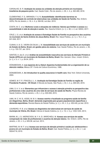 Gestão de Serviços de Enfermagem 2 Capítulo 3 41
CARVALHO, B. R. Avaliação do acesso às unidades de atenção primária em municípios
brasileiros de pequeno porte. Cad. Saúde Colet., Rio de Janeiro, v. 26, n. 4, p. 462-469, 2018.
CLEMENTINO, F. S.; MIRANDA, F. A. N. Acessibilidade: identificando barreiras na
descentralização do controle da tuberculose nas unidades de Saúde da Família. Rev. Enferm.
UERJ, Rio de Janeiro, v. 18, n. 4, p. 584-90, out./dez. 2010.
COSTA, M. C. et al. Mulheres rurais e situações de violência: fatores que limitam o acesso e a
acessibilidade à rede de atenção à saúde. Rev. Gaúcha Enferm, [s. l.], v. 38, n. 2, ed. 59553, 2017.
CRUZ, J. S. et al. Avaliação do acesso à Estratégia Saúde da Família na perspectiva dos usuários
no município de Santo Antônio de Jesus-Bahia, Brasil. Rev. Salud Pública., [s. l.], v. 19, n. 5, p.
641-648, 2017.
CUNHA, A. B. O.; VIEIRA-DA-SILVA, L. M. Acessibilidade aos serviços de saúde em um município
do Estado da Bahia, Brasil, em gestão plena do sistema. Cad. Saúde Pública, Rio de Janeiro, v. 26,
n. 4, p. 725-737, abr. 2010.
SANTOS, A. dos S. et al. Análise da acessibilidade masculina aos serviços de Atenção Primária à
Saúde (APS) em um município do Nordeste da Bahia, Brasil. Rev. iberoam. Educ. investi. Enferm,
[s. l.], v. 5, n. 1, p. 26-34, 2015.
DONABEDIAN, A. Los espacios de La Salud: Aspectos fundamentales de La organización de La
atención médica. México DF: Fondo de Cultura Económica; 1988.
DONABEDIAN, A. An introduction to quality assurance in health care. New York: Oxford University,
2003.
GOMES, M. F. P.; FRACOLLI, L. A. Avaliação da Estratégia Saúde da Família na região de
Presidente Prudente - SP, Brasil. O Mundo da Saúde, São Paulo, v. 43, n. 2, p. 306-325, 2019.
LIMA, S. A. V. et al. Elementos que influenciam o acesso à atenção primária na perspectiva dos
profissionais e dos usuários de uma rede de serviços de saúde do Recife. Physis Revista de
Saúde Coletiva, Rio de Janeiro, v. 25, n. 2, p. 635-656, 2015.
LIMA, W. C. M. B.; ASSIS, M. M. A. Acesso restrito e focalizado ao programa saúde da família
em Alagoinhas, Bahia, Brasil: demanda organizada para grupos populacionais específicos x
demanda espontânea. Revista Baiana de Saúde Pública, [s. l.], v. 34, n. 3, p. 439-449, jul./set. 2010.
LOUREIRO, R. B. et al. Acesso ao diagnóstico da tuberculose em serviços de saúde do
município de Vitória, ES, Brasil. Ciência & Saúde Coletiva, [s. l.], v. 19, n. 4, p. 1233-1244, 2014.
MARIN, M. J. S.; MORACVICK, M. Y. A. D.; MARCHIOLI, M. Acesso aos serviços de saúde:
comparação da visão de profissionais e usuários da atenção básica. Ver. Enferm. UERJ, Rio de
Janeiro, v. 22, n. 5, p. 629-36, set./out. 2014.
MARTINS, M. M. F. et al. Acesso aos serviços de atenção primária à saúde por adolescentes e
jovens em um município do Estado da Bahia, Brasil. Cad. Saúde Pública, [s. l.], v. 35, n. 1, ed.
00044718, 2019.
 