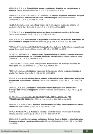 Gestão de Serviços de Enfermagem 2 Capítulo 3 42
MENDES, A. C. G. et al. Acessibilidade aos serviços básicos de saúde: um caminho ainda a
percorrer. Ciência & Saúde Coletiva, [s. l.], v. 17, n. 11, p. 2903-2912, 2012.
MENDES, K. D. S.; SILVEIRA, R. C. C. P.; GALVÃO, C. M. Revisão integrativa: método de pesquisa
para a incorporação de evidências na saúde e na enfermagem. Texto contexto - Enferm.,
Florianópolis, v. 17, n. 4, p. 758-764, dez. 2008.
NEVES, R. R. et al. Acesso e vínculo ao tratamento de tuberculose na atenção primária em
saúde. Rev. Fund. Care Online, [s. l.], v. 8, n. 4, p. 5143-5149, out./dez. 2016.
OLIVEIRA, L. S. et al. Acessibilidade a atenção básica em um distrito sanitário de Salvador.
Ciência & Saúde Coletiva, [s. l.], v. 17, n. 11, p. 3047-3056, 2012.
PAIVA, R. C. G. et al. Acessibilidade ao diagnóstico de tuberculose em município do Nordeste do
Brasil: desafio da atenção básica. Rev. Eletr. Enf., [s. l.], v. 16, n. 3, p. 520-6, jul./set. 2014.
PEDRAZA, D. F. et al. Acessibilidade às Unidades Básicas de Saúde da Família na perspectiva de
idosos. Ciênc. saúde coletiva, Rio de Janeiro, v.23, n.3, p. 923-933, mar. 2018.
PINTO, L. F.; GIOVANELLA, L. Do Programa à Estratégia Saúde da Família: expansão do acesso
e redução das internações por condições sensíveis à atenção básica (ICSAB). Ciência & Saúde
Coletiva, [s. l.], v. 23, n. 6, p. 1903-1913, 2018.
QUINTERO, M. C. F. et al. Acesso ao diagnóstico da tuberculose em município brasileiro de
médio porte. Rev. Salud Pública, [s. l.], v. 20, n. 1, p. 103-109, 2018.
RÊGO, A. S. et al. Acessibilidade ao tratamento da hipertensão arterial na estratégia saúde da
família. Rev. Gaúcha Enferm., [s. l.], v. 39, ed. 20180037, 2018.
REIS, R. S. et al. Acesso e utilização dos serviços na Estratégia Saúde da Família na perspectiva
dos gestores, profissionais e usuários. Ciência & Saúde Coletiva, [s. l.], v. 18, n. 11, p. 3321-3331,
2013.
SANTIAGO, R. F. et al. Qualidade do atendimento nas Unidades de Saúde da Família no
município de Recife: a percepção dos usuários. Ciência & Saúde Coletiva, [s. l.], v. 18, n. 1, p. 35-
44, 2013.
SANTOS, N. A. et al. AVALIAÇÃO DOS ATRIBUTOS DA ATENÇÃO PRIMÁRIA POR
PROFISSIONAIS DE SAÚDE. Rev. APS., [s. l.], v. 20, n. 3, p. 339 - 348, jul./set. 2017.
SHIMIZUI, H. E.; RAMOS, M. C. Avaliação da qualidade da estratégia saúde da família no Distrito
Federal. Rev. Bras. Enferm., [s. l.], v. 72, n. 2, p. 385-392, 2019.
SILVA, R. M. M.; VIERA, C. S. Acesso ao cuidado à saúde da criança em serviços de atenção
primária. Ver. Bras. Enferm., [s. l.], v. 67, n. 5, p. 794-802, set./out. 2014.
SOUSA, F. O. S. et al. Do normativo à realidade do Sistema Único de Saúde: revelando barreiras
de acesso na rede de cuidados assistenciais. Ciência & Saúde Coletiva, [s. l.], v. 19, n. 4, p. 1283-
1293, 2014.
 