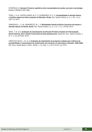 Gestão de Serviços de Enfermagem 2 Capítulo 3 43
STARFIELD, B. Atenção Primária: equilíbrio entre necessidades de saúde, serviços e tecnologia.
Brasília: UNESCO, MS; 2002.
TRAD, L. A. B.; CASTELLANOS, M. E. P.; GUIMARÃES, M. C. S. Acessibilidade à atenção básica
a famílias negras em bairro popular de Salvador, Brasil. Rev. Saúde Pública, [s. l.], v. 46, n. 6, p.
1007-13, 2012.
VANDERLEI, L. C. M.; NAVARRETE, M. L. V. Mortalidade infantil evitável e barreiras de acesso à
atenção básica no Recife, Brasil. Rev. Saúde Pública, [s. l.], v. 47, n. 2, p. 379-89, 2013.
VIDAL, T. B. et al. Avaliação do desempenho da Atenção Primária à Saúde em Florianópolis,
Santa Catarina, 2012: estudo transversal de base populacional. Epidemiol. Serv. Saúde, Brasília, v.
27, n. 4, ed. 2017504, 2018.
VIEIRA-DA-SILVA, L. M. et al. Avaliação da implantação de programa voltado para melhoria da
acessibilidade e humanização do acolhimento aos usuários na rede básica. Salvador, 2005-2008.
Rev. Bras. Saúde Matern. Infant., Recife, v. 10, Supl. 1, p. S131-S143, nov. 2010.
 