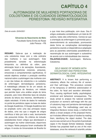 Gestão de Serviços de Enfermagem 2 Capítulo 4 44
Data de aceite: 20/04/2021
CAPÍTULO 4
DOI 10.22533/at.ed.00000000000
AUTOIMAGEM DE MULHERES PORTADORAS DE
COLOSTOMIA E OS CUIDADOS DERMATOLÓGICOS
PERIESTOMA: REVISÃO INTEGRATIVA
Gilvanise do Nascimento de Melo
Faculdade Santa Emília de Rodat
João Pessoa – PB
RESUMO: Sabe-se que a realização de
uma colostomia mexe com a vida ordinária
das mulheres e sua autoimagem. Este
procedimento consiste na exteriorização
temporária ou definitiva do cólon, para
eliminação fecal e de secreções. Acarretando,
assim, consequências corporais, psíquicas,
emocionais e comportamentais significativas. O
estudo objetivou analisar a produção cientifica
nacional sobre a autoimagem das mulheres com
o uso das bolsas de colostomia e os cuidados
de enfermagem dermatológicos periestoma.
A metodologia utilizada foi de um estudo de
revisão integrativa de literatura, um método
que permite fazer uma análise ampla do tema
proposto, pois inclui diferentes tipos de estudos
através da leitura dos mesmos, identificando o
objeto estudado. A fonte de dados foi realizada
no portal de periódicos capes na base de dados
do Google Acadêmico. O Google Acadêmico tem
se projetado como uma das principais bases
de dados, uma vez que o resgate de artigos
científicos é feito por toda a web, teoricamente
não possuindo limites. Os critérios de inclusão
estabelecidos foram: artigos que abordassem a
autoimagem da mulher estomizada; disponíveis
na íntegra. Nesta pesquisa foram analisados 08
artigos. A revista da Universidade de Brasília foi
a que mais teve publicação, com duas. Dos 8
artigos analisados contabilizaram um total de 22
autores, todos eles enfermeiros. Conclui-se que
a orientação da enfermagem é primordial para o
desenvolvimento do autocuidado, promovendo
desta forma as complicações dermatológicas
periestoma visando a independência e adaptação
para as pacientes ostomizadas possibilitando a
reconstrução de sua autoimagem e autoestima
de acordo com a individualidade das mesmas.
PALAVRAS-CHAVE: Autoimagem. Mulheres.
Colostomia.
SELF-IMAGE OF WOMEN WITH
COLOSTOMY AND PERIESTOMA
DERMATOLOGICAL CARE: INTEGRATIVE
REVIEW
ABSTRACT: It is known that performing a
colostomy affects the ordinary life of women
and their self-image. This procedure consists
of the temporary or definitive exteriorization of
the colon, for fecal and secretion elimination.
Thus, causing significant bodily, psychological,
emotional and behavioral consequences. The
study aimed to analyze the national scientific
production on women’s self-image with the use
of colostomy bags and peristome dermatological
nursing care. The methodology used was an
integrative literature review study, a method that
allows a broad analysis of the proposed theme,
as it includes different types of studies by reading
them, identifying the object studied. The data
source was carried out on the portal of periodicals
capes in the Google Scholar database. Google
Scholar has projected itself as one of the main
databases, since the retrieval of scientific articles
 