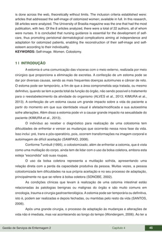 Gestão de Serviços de Enfermagem 2 Capítulo 4 45
is done across the web, theoretically without limits. The inclusion criteria established were:
articles that addressed the self-image of ostomized women; available in full. In this research,
08 articles were analyzed. The University of Brasilia magazine was the one that had the most
publication, with two. Of the 8 articles analyzed, there were a total of 22 authors, all of whom
were nurses. It is concluded that nursing guidance is essential for the development of self-
care, thus promoting peristomal dermatological complications aiming at independence and
adaptation for ostomized patients, enabling the reconstruction of their self-image and self-
esteem according to their individuality.
KEYWORDS: Self-image. Women. Colostomy.
1 | INTRODUÇÃO
A estomia é uma comunicação das vísceras com o meio externo, realizada por meio
cirúrgico que proporciona a eliminação de excretas. A confecção de um estoma pode se
dar por diversas causas, sendo as mais frequentes doenças autoimunes e câncer de reto.
O estoma pode ser temporário, a fim de que a área comprometida seja tratada, ou mesmo
definitivo, quando se tem a perda total da função do órgão, não sendo possível o tratamento
para o reestabelecimento da atividade do organismo (ALVES et al., 2013; KIMURA et al.,
2013). A confecção de um estoma causa um grande impacto sobre a vida do paciente a
partir do momento em que sua identidade visual é afetada/modificada e sua autoestima
sofre alterações. Além disso a estomia pode vir a causar grande impacto na sexualidade do
paciente (KIMURA et al., 2013).
O indivíduo ao receber o diagnóstico para realização de uma colostomia tem
dificuldades de enfrentar e vencer as mudanças que ocorrerão nessa nova fase da vida.
Isso inclui: pré, trans e pós-operatório, pois, ocorrem transformações na imagem corporal e
autoimagem de difícil aceitação (SAMPAIO, 2008).
Conforme Turnbull (1995), o colostomizado, além de enfrentar a ostomia, que é vista
como uma mutilação do corpo, ainda tem de lidar com o uso da bolsa coletora, embora esta
esteja “escondida” sob suas roupas.
O uso da bolsa coletora representa a mutilação sofrida, apresentando uma
relação direta com a perda da capacidade produtiva da pessoa. Muitas vezes, a pessoa
colostomizada tem dificuldades na sua própria aceitação e no seu processo de adaptação,
principalmente no que se refere à bolsa coletora (SONOBE, 2002).
As condições clínicas que levam à realização de uma ostomia intestinal estão
relacionadas às patologias benignas ou malignas do órgão e são muito comuns em
oncologia, trauma e cirurgia gastroenterológica. A ostomia pode ser temporária ou definitiva,
isto é, podem ser realizadas e depois fechadas, ou mantidas pelo resto da vida (SANTOS,
2006).
Após uma grande cirurgia, o processo de adaptação às mudanças e alterações de
vida não é imediata, mas vai acontecendo ao longo do tempo (Wondergem, 2006). Ao ter a
 