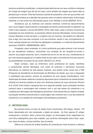 Gestão de Serviços de Enfermagem 2 Capítulo 4 46
estrutura anatômica modificada, o colostomizado defronta-se com seus conflitos e fantasias
em função da imagem que ele faz do corpo, como também da imagem que fazem dele as
pessoas que o cercam. Este fato favorece a perda da autoestima, uma vez que ao lidar com
a colostomia focaliza-se a atenção das pessoas sobre os valores relacionados à eliminação
intestinal, e o que antes era naturalizado passa a ser refletido e revisto (MARRA, 2014).
Acredita-se que as mulheres com estomia intestinal, sentem-se desconfortáveis
com a sua imagem corporal devido a localização do estoma confeccionado no abdômen, de
modo a ficar exposto e visível (OLIVEIRA, 2016). Além disso, após o primeiro momento da
realização de uma colostomia, as pacientes referem diversas dificuldades. Como principal,
merece destaque a troca da bolsa, e a higiene com as mesmas, não poderia ser diferente,
pois é algo novo que elas começam a ter que enfrentar, devido a isso, principalmente no
início, quando passam por uma fase de adaptação e ansiedade, e o medo do desconhecido
sobressai (TOSATO; ZIMMERMANN, 2007).
A angústia, assim analisada, é o único sentimento que pode arrancar o ser humano
de sua decadência cotidiana, transcender sua condição de ser lançado-no-mundo e
assumir seu projeto essencial, isto é, transformar-se em um ser de cura, manifestando-se
por meio da preocupação por si e pelos entes ao seu redor e tornando-se livre para assumir
as possibilidades concretas de seu existir (SALES et al, 2010).
Neste contexto, cabe ao Enfermeiro como profissional de saúde, identificar
e compreender demais alterações, com intuito de amenizar o sofrimento, buscando
alternativas na melhoria de vida dessas mulheres, que podem contar ainda com o PAE
(Programa de Assistência do Estomizado) do Ministério da Saúde, que visa à integração
e reabilitação pós-ostomia, através da assistência de uma equipe interdisciplinar. Com
distribuição de bolsas coletoras e produtos adjuvantes para o tratamento do colostomizado,
utilizado em diversos estados do país com diretrizes próprias de suas estruturas (Pereira
et al, 2018). Para nortear a pesquisa tem-se a seguinte questão: qual a produção cientifica
nacional sobre a autoimagem das mulheres com o uso das bolsas de colostomia e os
cuidados de enfermagem dermatológicos periestoma. Este estudo tem por objetivo analisar
a produção cientifica nacional sobre a autoimagem das mulheres com o uso das bolsas de
colostomia e os cuidados de enfermagem dermatológicos periestoma.
2 | METODOLOGIA
Na primeira busca na base de dados foram encontrados 185 artigos. Destes, 178
foram descartados por não contemplar o objeto de estudo. Ao final, apenas 07 artigos
compuseram a amostra. Após a leitura dos artigos, as informações foram registradas em
uma ficha catalográfica para cada trabalho, que continha informações sobre título, autor,
ano, base de dados, revista científica, tipo do estudo.
Utilizou-se a técnica de análise temática de conteúdo por meio da leitura e releitura
 