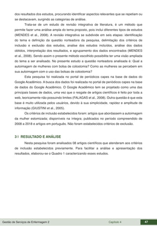 Gestão de Serviços de Enfermagem 2 Capítulo 4 47
dos resultados dos estudos, procurando identificar aspectos relevantes que se repetiam ou
se destacavam, surgindo as categorias de análise.
Trata-se de um estudo de revisão integrativa de literatura, é um método que
permite fazer uma análise ampla do tema proposto, pois inclui diferentes tipos de estudos
(MENDES et al., 2008). A revisão integrativa se subdivide em seis etapas: identificação
do tema e definição da questão norteadora da pesquisa, delimitação dos critérios de
inclusão e exclusão dos estudos, analise dos estudos incluídos, análise dos dados
obtidos, interpretação dos resultados, e agrupamento dos dados encontrados (MENDES
et al., 2008). Sendo assim o presente método escolhido possibilita ter uma visão ampliada
do tema a ser analisado. No presente estudo a questão norteadora analisada é: Qual a
autoimagem de mulheres com bolsa de colostomia? Como as mulheres se percebem em
sua autoimagem com o uso das bolsas de colostomia?
Esta pesquisa foi realizada no portal de periódicos capes na base de dados do
Google Acadêmico. A busca dos dados foi realizada no portal de periódicos capes na base
de dados do Google Acadêmico. O Google Acadêmico tem se projetado como uma das
principais bases de dados, uma vez que o resgate de artigos científicos é feito por toda a
web, teoricamente não possuindo limites (FALAGAS et al., 2008). Outra questão é que esta
base é muito utilizada pelos usuários, devido à sua simplicidade, rapidez e amplitude de
informação (GIUSTINI et al., 2005).
Os critérios de inclusão estabelecidos foram: artigos que abordassem a autoimagem
da mulher estomizada; disponíveis na íntegra; publicados no período compreendido de
2008 a 2018 e artigos em português. Não foram estabelecidos critérios de exclusão.
3 | RESULTADO E ANÁLISE
Nesta pesquisa foram analisados 08 artigos científicos que atenderam aos critérios
de inclusão estabelecidos previamente. Para facilitar a análise e apresentação dos
resultados, elaborou-se o Quadro 1 caracterizando esses estudos.
 