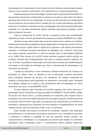 Gestão de Serviços de Enfermagem 2 Capítulo 4 50
preocupação com a alimentação. Esta consiste em evitar alimentos que provoquem gases,
diarreia ou que aumente o desconforto, como alimentos crus e frutas principalmente.
EstudorealizadoporFernandes,Miguir,eDonoso(2011)apontaqueAmaioria(66,7%)
dos pacientes apresentava complicações no estoma ou na pele ao redor deste. Em alguns
pacientes havia mais de uma complicação. No grupo dos oito pacientes com complicações
houve predomínio de dermatite (50,0%), prolapso (37,5%) e hérnia periestomal, esta última
estava em um paciente, evidenciou-se que a complicação mais comum apresentada pelos
pacientes foi a dermatite periestomal. Alguns pacientes apresentavam prolapso, porém
todos de pequeno tamanho.
Cabe ao profissional de saúde informar a paciente acerca dos procedimentos
realizados de modo e torná-lo participante do processo de cuidado (SAMPAIO et al., 2008).
Verificou-se que mesmo após vários anos de vivência com a estomia, as mulheres
ainda buscam meios para se adaptar ao dia-dia, apresentam-se inseguras durante o convívio
social, medo de que a bolsa venha a romper-se ou descolar e dos odores provenientes,
vergonha, e continuam buscando alternativas de adaptação com a estomia. Outro fator
que acaba causando desconforto é a falta de controle sobre as eliminações (SANTOS
et al., 2006). Para Gomes et al (2012) muitas mulheres procuram manter secreta sua
condição, temendo serem estigmatizadas. Isso afeta as relações sociais e objetivas, em
que se tornam necessárias a intervenção de profissionais da saúde para problematização
da situação e formulação de estratégia que visem à reconstrução da autoimagem e da
autoestima das clientes).
A perda da autoestima é outro sentimento manifesto decorrente da mudança da
percepção do próprio corpo, ao deparar-se com as alterações corporais provocadas
pelas mutilações advindas da cirurgia e do tratamento. Há estágios emocionais de
negação corresponsáveis pelo decaimento da autoestima, provocando assim, sensação
de mutilação, rejeição de si próprio e dos semelhantes, além de alterações em outras
dimensões, tais como: o humor(MARRA, 2014)..
O corpo alterado, agora desviado dos padrões vigentes, não condiz mais com a
autoimagem que foi construída ao longo da existência (BARBUTTI; SILVA; ABREU, 2008).
De acordo com Souza (2011), a pessoa portadora de colostomia sofre impacto físico e
psicológico, bem como uma súbita destruição de sua imagem corporal. O estado emocional
do paciente anteriormente e logo após a cirurgia pode ser caracterizado por sintomas de
ansiedade e depressão que contribuem de forma negativa no estabelecimento de novas
relações sociais, além de exacerbar o medo, a dor e o sofrimento.
Cabe ressaltar que quando os estomas se complicam, requerem mais dedicação
dos profissionais e conhecimento dos produtos disponíveis, com a finalidade de amenizar
o sofrimento e melhorar a qualidade de vida dos pacientes. Nesse contexto, são
imprescindíveis a reabilitação e a recuperação do paciente pela atuação do enfermeiro
capacitado nessa reintegração social e o conhecimento destes produtos disponíveis
 