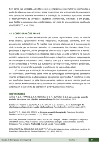 Gestão de Serviços de Enfermagem 2 Capítulo 4 51
bem como sua utilização. Acredita-se que a compreensão das mulheres ostomizadas a
partir de relatos de suas vivencias, possa proporcionar aos profissionais de enfermagem
uma perspectiva ampliada para orientar a orientação de um cuidado apropriado, visando
o desenvolvimento de atividades educativas permanentes, individuais e em grupos,
para facilitar a adaptação das colostomizadas, por meio de uma assistência qualificada
(NASCIMENTO et al, 2011).
4 | CONSIDERAÇÕES FINAIS
A mulher portadora de colostomia percebe-se negativamente quanto ao uso da
bolsa coletora, apresentando medos, insegurança, mutilações, sofrimento, além dos
pensamentos autodestrutivos. As reações mais comuns relacionam-se à manutenção de
vivência social, por sentirem-se rejeitadas. Há uma crescente desordem emocional, física,
psicológica e espiritual, porém percebe-se onde se dará o apoio necessário a mesma.
Esperando-se assim resultados norteadores neste estudo visando a melhoria no cuidado
ordinário e vigente dos profissionais de Enfermagem e da própria mulher em sua percepção
de autoimagem e autocuidado diário. Fazendo com que a mesma participe ativamente
de seu autocuidado e melhore sua autoestima e percepção física, mental e psicológica,
contribuindo em uma total superação e acolhimento de sua condição atual.
Conclui-se que a orientação da enfermagem é primordial para o desenvolvimento
do autocuidado, promovendo desta forma as complicações dermatológicas periestoma
visando a independência e adaptação para as pacientes ostomizadas. A colostomia resulta
um significativo impacto na vida destas pacientes, afetando de uma maneira geral seu
modo de vida. Porém favorece uma qualidade de vida, possibilitando a reconstrução de sua
autoimagem e autoestima de acordo com a individualidade das mesmas.
REFERÊNCIAS
ALVES, R. C. P.; FRANCO, C. P. P.; MOREIRA, K. C. R.; OLIVEIRA, D. C. A percepção do paciente
portador de ostomia com relação a sua sexualidade. Revista Interdisciplinar. 2013.
Batista, F. F./ Rosário, M. do; Rocha, F. C. V.; Silva, D. M. G.; Junior, F. J. G. S. Autoimagem de
clientes com colostomia em relação à bolsa coletora. Revista Brasileira de Enfermagem, 2011.
BARBUTTI, R.; SILVA, M.& ABREU, M. Ostomia, uma difícil adaptação. Revista da Sociedade
Brasileira de Psicologia Hospitalar, 11 (12), 27-39. 2008.
FALAGAS, Matthew E; PITSOUNI, Eleni I.; MALIETZIS, George A.; PAPPAS, Georgious. Comparison
of PubMed, Scopus, Web of Science, and Google Scholar: strengths and weaknesses. Scientific
Databases, Pros and cons. The FASEB Journal, Vol. 22 February 2008.
FERNANDES RM; MIGUIR ELB; DONOSO TV. Perfil da clientela estomizada residente no município de
Ponte Nova, Minas Gerais. Rev bras Coloproct, 2011;30(4): 385-392.
 
