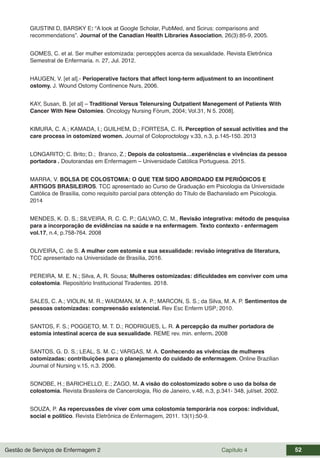 Gestão de Serviços de Enfermagem 2 Capítulo 4 52
GIUSTINI D, BARSKY E: “A look at Google Scholar, PubMed, and Scirus: comparisons and
recommendations”. Journal of the Canadian Health Libraries Association, 26(3):85-9, 2005.
GOMES, C. et al. Ser mulher estomizada: percepções acerca da sexualidade. Revista Eletrônica
Semestral de Enfermaria. n. 27, Jul. 2012.
HAUGEN, V. [et al].- Perioperative factors that affect long-term adjustment to an incontinent
ostomy. J. Wound Ostomy Continence Nurs, 2006.
KAY, Susan, B. [et al] – Traditional Versus Telenursing Outpatient Manegement of Patients With
Cancer With New Ostomies. Oncology Nursing Fórum, 2004; Vol.31, N 5. 2008].
KIMURA, C. A.; KAMADA, I.; GUILHEM, D.; FORTESA, C. R. Perception of sexual activities and the
care process in ostomized women. Journal of Coloproctology v.33, n.3, p.145-150. 2013
LONGARITO; C. Brito; D.; Branco, Z.; Depois da colostomia…experiências e vivências da pessoa
portadora . Doutorandas em Enfermagem – Universidade Católica Portuguesa. 2015.
MARRA, V. BOLSA DE COLOSTOMIA: O QUE TEM SIDO ABORDADO EM PERIÓDICOS E
ARTIGOS BRASILEIROS. TCC apresentado ao Curso de Graduação em Psicologia da Universidade
Católica de Brasília, como requisito parcial para obtenção do Título de Bacharelado em Psicologia.
2014
MENDES, K. D. S.; SILVEIRA, R. C. C. P.; GALVAO, C. M., Revisão integrativa: método de pesquisa
para a incorporação de evidências na saúde e na enfermagem. Texto contexto - enfermagem
vol.17, n.4, p.758-764. 2008
OLIVEIRA, C. de S. A mulher com estomia e sua sexualidade: revisão integrativa de literatura,
TCC apresentado na Universidade de Brasília, 2016.
PEREIRA, M. E. N.; Silva, A, R. Sousa; Mulheres ostomizadas: dificuldades em conviver com uma
colostomia. Repositório Institucional Tiradentes. 2018.
SALES, C. A.; VIOLIN, M. R.; WAIDMAN, M. A. P.; MARCON, S. S.; da Silva, M. A. P. Sentimentos de
pessoas ostomizadas: compreensão existencial. Rev Esc Enferm USP; 2010.
SANTOS, F. S.; POGGETO, M. T. D.; RODRIGUES, L. R. A percepção da mulher portadora de
estomia intestinal acerca de sua sexualidade. REME rev. min. enferm. 2008
SANTOS, G. D. S.; LEAL, S. M. C.; VARGAS, M. A. Conhecendo as vivências de mulheres
ostomizadas: contribuições para o planejamento do cuidado de enfermagem. Online Brazilian
Journal of Nursing v.15, n.3. 2006.
SONOBE, H.; BARICHELLO, E.; ZAGO, M. A visão do colostomizado sobre o uso da bolsa de
colostomia. Revista Brasileira de Cancerologia, Rio de Janeiro, v.48, n.3, p.341- 348, jul/set. 2002.
SOUZA, P. As repercussões de viver com uma colostomia temporária nos corpos: individual,
social e político. Revista Eletrônica de Enfermagem, 2011. 13(1):50-9.
 