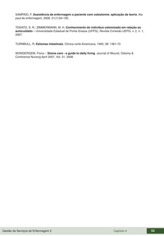 Gestão de Serviços de Enfermagem 2 Capítulo 4 53
SAMPAIO, F. Assistência de enfermagem a paciente com colostomia: aplicação da teoria. Ata
paul de enfermagem, 2008. 21(1):94-100.
TOSATO, S. R.; ZIMMERMANN, M. H. Conhecimento do indivíduo ostomizado em relação ao
autocuidado – Universidade Estadual de Ponta Grassa (UFPG), Revista Conexão UEPG. v. 2, n. 1,
2007.
TURNBULL, R. Estomas intestinais. Clínica norte Americana, 1995; 38: 1361-72.
WONDERGEM, Fiona -. Stoma care - a guide to daily living. Journal of Wound, Ostomy &
Continence Nursing April 2007, Vol. 21, 2008.
 