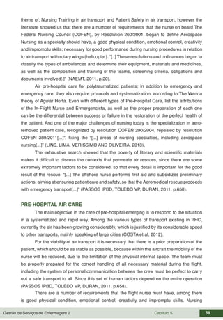 Gestão de Serviços de Enfermagem 2 Capítulo 5 58
theme of: Nursing Training in air transport and Patient Safety in air transport, however the
literature showed us that there are a number of requirements that the nurse on board The
Federal Nursing Council (COFEN), by Resolution 260/2001, began to define Aerospace
Nursing as a specialty should have, a good physical condition, emotional control, creativity
and impromptu skills; necessary for good performance during nursing procedures in relation
to air transport with rotary wings (helicopter). “[..] These resolutions and ordinances began to
classify the types of ambulances and determine their equipment, materials and medicines,
as well as the composition and training of the teams, screening criteria, obligations and
documents involved[.]” (NAEMT, 2011, p.20).
Air pre-hospital care for polytraumatized patients; in addition to emergency and
emergency care, they also require protocols and systematization, according to The Wanda
theory of Aguiar Horta. Even with different types of Pre-Hospital Care, list the attributions
of the In-Flight Nurse and Ermergencista, as well as the proper preparation of each one
can be the differential between success or failure in the restoration of the perfect health of
the patient. And one of the major challenges of nursing today is the specialization in aero-
removed patient care, recognized by resolution COFEN 290/2004, repealed by resolution
COFEN 389/2011[...]”, fixing the “[...] areas of nursing specialties, including aerospace
nursing[...]” (LINS, LIMA, VERÍSSIMO AND OLIVEIRA, 2013).
The exhaustive search showed that the poverty of literary and scientific materials
makes it difficult to discuss the contexts that permeate air rescues, since there are some
extremely important factors to be considered, so that every detail is important for the good
result of the rescue. “[...] The offshore nurse performs first aid and subsidizes preliminary
actions, aiming at ensuring patient care and safety, so that the Aeromedical rescue proceeds
with emergency transport[...]” (PASSOS IPBD, TOLEDO VP, DURAN, 2011, p.658).
PRE-HOSPITAL AIR CARE
The main objective in the care of pre-hospital emerging is to respond to the situation
in a systematized and rapid way. Among the various types of transport existing in PHC,
currently the air has been growing considerably, which is justified by its considerable speed
to other transports, mainly speaking of large cities (COSTA et al, 2012).
For the viability of air transport it is necessary that there is a prior preparation of the
patient, which should be as stable as possible, because within the aircraft the mobility of the
nurse will be reduced, due to the limitation of the physical internal space. The team must
be properly prepared for the correct handling of all necessary material during the flight,
including the system of personal communication between the crew must be perfect to carry
out a safe transport to all. Since this set of human factors depend on the entire operation
(PASSOS IPBD, TOLEDO VP, DURAN, 2011, p.658).
There are a number of requirements that the flight nurse must have, among them
is good physical condition, emotional control, creativity and impromptu skills. Nursing
 