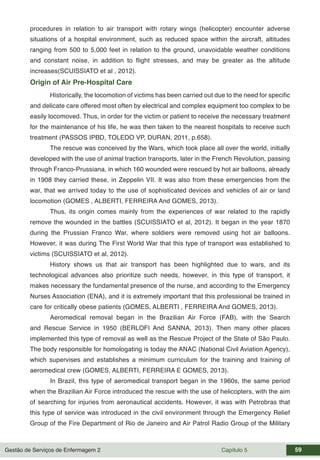 Gestão de Serviços de Enfermagem 2 Capítulo 5 59
procedures in relation to air transport with rotary wings (helicopter) encounter adverse
situations of a hospital environment, such as reduced space within the aircraft, altitudes
ranging from 500 to 5,000 feet in relation to the ground, unavoidable weather conditions
and constant noise, in addition to flight stresses, and may be greater as the altitude
increases(SCUISSIATO et al , 2012).
Origin of Air Pre-Hospital Care
Historically, the locomotion of victims has been carried out due to the need for specific
and delicate care offered most often by electrical and complex equipment too complex to be
easily locomoved. Thus, in order for the victim or patient to receive the necessary treatment
for the maintenance of his life, he was then taken to the nearest hospitals to receive such
treatment (PASSOS IPBD, TOLEDO VP, DURAN, 2011, p.658).
The rescue was conceived by the Wars, which took place all over the world, initially
developed with the use of animal traction transports, later in the French Revolution, passing
through Franco-Prussiana, in which 160 wounded were rescued by hot air balloons, already
in 1908 they carried these, in Zeppelin VII. It was also from these emergencies from the
war, that we arrived today to the use of sophisticated devices and vehicles of air or land
locomotion (GOMES , ALBERTI, FERREIRA And GOMES, 2013).
Thus, its origin comes mainly from the experiences of war related to the rapidly
remove the wounded in the battles (SCUISSIATO et al, 2012). It began in the year 1870
during the Prussian Franco War, where soldiers were removed using hot air balloons.
However, it was during The First World War that this type of transport was established to
victims (SCUISSIATO et al, 2012).
History shows us that air transport has been highlighted due to wars, and its
technological advances also prioritize such needs, however, in this type of transport, it
makes necessary the fundamental presence of the nurse, and according to the Emergency
Nurses Association (ENA), and it is extremely important that this professional be trained in
care for critically obese patients (GOMES, ALBERTI , FERREIRA And GOMES, 2013).
Aeromedical removal began in the Brazilian Air Force (FAB), with the Search
and Rescue Service in 1950 (BERLOFI And SANNA, 2013). Then many other places
implemented this type of removal as well as the Rescue Project of the State of São Paulo.
The body responsible for homologating is today the ANAC (National Civil Aviation Agency),
which supervises and establishes a minimum curriculum for the training and training of
aeromedical crew (GOMES, ALBERTI, FERREIRA E GOMES, 2013).
In Brazil, this type of aeromedical transport began in the 1960s, the same period
when the Brazilian Air Force introduced the rescue with the use of helicopters, with the aim
of searching for injuries from aeronautical accidents. However, it was with Petrobras that
this type of service was introduced in the civil environment through the Emergency Relief
Group of the Fire Department of Rio de Janeiro and Air Patrol Radio Group of the Military
 
