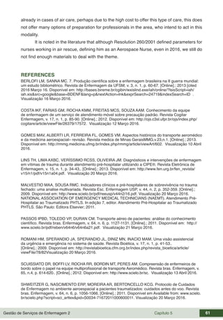 Gestão de Serviços de Enfermagem 2 Capítulo 5 61
already in cases of air care, perhaps due to the high cost to offer this type of care, this does
not offer many options of preparation for professionals in the area, who intend to act in this
modality.
It is noted in the literature that although Resolution 260/2001 defined parameters for
nurses working in air rescue, defining him as an Aerospace Nurse, even in 2016, we still do
not find enough materials to deal with the theme.
REFERENCES
BERLOFI LM, SANNA MC. 7. Produção científica sobre a enfermagem brasileira na II guerra mundial:
um estudo bibliométrico. Revista de Enfermagem da UFSM, v. 3, n. 1, p. 60-67. [Online].; 2013 [cited
2016 Março 16. Disponível em: http://bases.bireme.br/cgibin/wxislind.exe/iah/online/?IsisScript=iah/
iah.xis&src=google&base=BDENF&lang=p&nextAction=lnk&exprSearch=24719&indexSearch=ID .
Visualização 16 Março 2016.
COSTA IKF, FARIAS GM, ROCHA KMM, FREITAS MCS, SOUZA AAM. Conhecimento da equipe
de enfermagem de um serviço de atendimento móvel sobre precaução padrão. Revista Cogitar
Enfermagem, v. 17, n. 1, p. 85-90. [Online].; 2012. Disponível em: http://ojs.c3sl.ufpr.br/ojs/index.php/
cogitare/article/viewFile/26379/17572. Visualização 12 Março 2016.
GOMES MAV, ALBERTI LR, FERREIRA FL, GOMES VM. Aspectos históricos do transporte aeromédico
e da medicina aeroespacial– revisão. Revista medica de Minas GeraisMMG,v.23,n.1. [Online].; 2013.
Disponível em: http://rmmg.medicina.ufmg.br/index.php/rmmg/article/viewArt/602. Visualização 10 Abril
2016.
LINS TH, LIMA AXBC, VERÍSSIMO RCSS, OLIVEIRA JM. Diagnósticos e intervenções de enfermagem
em vítimas de trauma durante atendimento pré-hospitalar utilizando a CIPE®. Revista Eletrônica de
Enfermagem, v. 15, n. 1, p. 34-43,. [Online].; 2013. Disponível em: http://www.fen.urg.br/fen_revista/
v15/n1/pdf/v15n1a04.pdf. Visualização 20 Março 2016.
MALVESTIO MAA, SOUSA RMC. Indicadores clínicos e pré-hospitalares de sobrevivência no trauma
fechado: uma analise multivariada. Revista Esc. Enfermagem USP, v. 44, n. 2, p. 352-359. [Online].;
2009. Disponível em: http://www.scielo.br/pdf/reeusp/v44n2/16.pdf. Visualização 20 Março 2016.
NATIONAL ASSOCIATION OF EMERGENCY MEDICAL TECHNICIANS (NAEMT). Atendimento Pré-
Hospitalar ao Traumatizado PHTLS. In edição 7, editor. Atendimento Pré-Hospitalar ao Traumatizado
PHTLS. São Paulo: Editora Elsevier; 2011.
PASSOS IPBD, TOLEDO VP, DURAN CM. Transporte aéreo de pacientes: análise do conhecimento
científico. Revista bras. Enfermagem, v. 64, n. 6, p. 1127-1131. [Online].; 2011. Disponível em: http://
www.scielo.br/pdf/reben/v64n6/v64n6a21.pdf. Visualização 21 Março 2016.
ROMANI HM, SPERANDIO JA, SPERANDIO JL, DINIZ MN, INACIO MAM. Uma visão assistencial
da urgência e emergência no sistema de saúde. Revista Bioética, v. 17, n. 1, p. 41-53..
[Online].; 2009. Disponível em: http://revistabioetica.cfm.org.br/index.php/revista_bioetica/article/
viewFile/78/82Visualização 20 Março 2016.
SCUISSIATO DR, BOFFI LV, ROCHA RR, BORDIN MT, PERES AM. Compreensão de enfermeiros de
bordo sobre o papel na equipe multiprofissional de transporte Aeromédico. Revista bras. Enfermagem, v.
65, n.4, p. 614-620.. [Online].; 2012. Disponível em: http://www.scielo.br/sc. Visualização 13 Abril 2016.
SHWEITZER G, NASCIMENTO ERP, MOREIRA AR, BERTONCELLO KCG. Protocolo de Cuidados
de Enfermagem no ambiente aeroespacial a pacientes traumatizados: cuidados antes do voo. Revista
bras. Enfermagem, v. 64, n. 6, p. 1056-1066. [Online].; 2011. Disponível em Available from: www.scielo.
br/scielo.php?script=sci_arttex&pid=S0034-71672011000600011. Visualização 20 Março 2016.
 