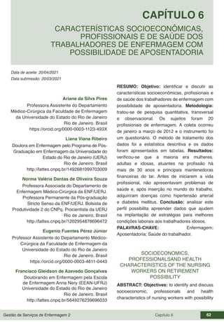 Gestão de Serviços de Enfermagem 2 Capítulo 6 62
Data de aceite: 20/04/2021
CAPÍTULO 6
DOI 10.22533/at.ed.00000000000
CARACTERÍSTICAS SOCIOECONÔMICAS,
PROFISSIONAIS E DE SAÚDE DOS
TRABALHADORES DE ENFERMAGEM COM
POSSIBILIDADE DE APOSENTADORIA
Data submissão: 20/03/2021
Ariane da Silva Pires
Professora Assistente do Departamento
Médico-Cirúrgica da Faculdade de Enfermagem
da Universidade do Estado do Rio de Janeiro
Rio de Janeiro. Brasil
https://orcid.org/0000-0003-1123-493X
Liana Viana Ribeiro
Doutora em Enfermagem pelo Programa de Pós-
Graduação em Enfermagem da Universidade do
Estado do Rio de Janeiro (UERJ)
Rio de Janeiro. Brasil
http://lattes.cnpq.br/1492681099703009
Norma Valéria Dantas de Oliveira Souza
Professora Associada do Departamento de
Enfermagem Médico-Cirúrgica da ENF/UERJ.
Professora Permanente da Pós-graduação
Stricto Senso da ENF/UERJ. Bolsista de
Produtividade 2 do CNPq. Procientista da UERJ
Rio de Janeiro. Brasil
http://lattes.cnpq.br/1202954878696472
Eugenio Fuentes Pérez Júnior
Professor Assistente do Departamento Médico-
Cirúrgica da Faculdade de Enfermagem da
Universidade do Estado do Rio de Janeiro
Rio de Janeiro. Brasil
https://orcid.org/0000-0003-4611-0443
Francisco Gleidson de Azevedo Gonçalves
Doutorando em Enfermagem pela Escola
de Enfermagem Anna Nery (EEAN-UFRJ)
Universidade do Estado do Rio de Janeiro
Rio de Janeiro. Brasil
http://lattes.cnpq.br/5649276239696033
RESUMO: Objetivo: identificar e discutir as
características socioeconômicas, profissionais e
de saúde dos trabalhadores de enfermagem com
possibilidade de aposentadoria. Metodologia:
tratou-se de pesquisa quantitativa, transversal
e observacional. Os sujeitos foram 20
profissionais de enfermagem. A coleta ocorreu
de janeiro a março de 2012 e o instrumento foi
um questionário. O método de tratamento dos
dados foi a estatística descritiva e os dados
foram apresentados em tabelas. Resultados:
verificou-se que a maioria era mulheres,
adultas e idosas, atuantes na profissão há
mais de 30 anos e principais mantenedoras
financeiras do lar. Antes de iniciarem a vida
profissional, não apresentavam problemas de
saúde e, após inserção no mundo do trabalho,
adquiriram doenças como hipertensão arterial
e diabetes mellitus. Conclusão: analisar este
perfil possibilita apreender dados que ajudem
na implantação de estratégias para melhores
condições laborais aos trabalhadores idosos.
PALAVRAS-CHAVE: Enfermagem;
Aposentadoria; Saúde do trabalhador.
SOCIOECONOMICS,
PROFESSIONALSAND HEALTH
CHARACTERISTICS OF THE NURSING
WORKERS ON RETIREMENT
POSSIBILITY
ABSTRACT: Objectives: to identify and discuss
socioeconomic, professionals and health
characteristics of nursing workers with possibility
 