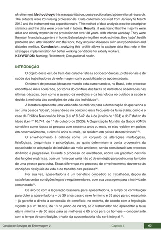 Gestão de Serviços de Enfermagem 2 Capítulo 6 63
of retirement. Methodology: this was quantitative, cross-sectional and observational research.
The subjects were 20 nursing professionals. Data collection occurred from January to March
2012 and the instrument was a questionnaire. The method of data analysis was the descriptive
statistics and the data were presented in tables. Results: it was found that the majority were
adult and elderly women in the profession for over 30 years, with intense workday. They were
the main financial supporters in home. Before beginning their work activities, they hadn’t health
problems and, after insertion into the work, they acquired diseases such as hypertension and
diabetes mellitus. Conclusion: analyzing this profile allows to capture data that help in the
strategies implementation for better working conditions for elderly workers.
KEYWORDS: Nursing; Retirement; Occupational health.
INTRODUÇÃO
O objeto deste estudo trata das características socioeconômicas, profissionais e de
saúde dos trabalhadores de enfermagem com possibilidade de aposentadoria.
O número de pessoas idosas no mundo está aumentando e, no Brasil, este processo
encontra-se mais acelerado, por conta do controle das taxas de natalidade observadas nas
últimas décadas, bem como o avanço da medicina e da tecnologia no cuidado à saúde e
devido à melhoria das condições de vida dos indivíduos(1)
.
A literatura apresenta uma variedade de critérios para a demarcação do que venha a
ser uma pessoa “idosa”, baseando-se no conceito mais frequente da faixa etária, como é o
caso da Política Nacional do Idoso (Lei nº 8.842, de 4 de janeiro de 1994) e do Estatuto do
Idoso (Lei nº 10.741, de 1º de outubro de 2003). A Organização Mundial da Saúde (OMS)
considera como idosas as pessoas com sessenta anos ou mais, se elas residem em países
em desenvolvimento, e com 65 anos ou mais, se residem em países desenvolvidos(2-3)
.
O envelhecimento é definido como um conjunto de alterações morfológicas,
fisiológicas, bioquímicas e psicológicas, as quais determinam a perda progressiva da
capacidade de adaptação do indivíduo ao meio ambiente, sendo considerado um processo
dinâmico e progressivo. Durante o processo do envelhecer, ocorre um gradativo declínio
das funções orgânicas, com um ritmo que varia não só de um órgão para outro, mas também
de uma pessoa para outra. Essas diferenças no processo de envelhecimento devem-se às
condições desiguais de vida e de trabalho das pessoas(4)
.
Por sua vez, aposentadoria é um benefício concedido ao trabalhador, depois de
satisfeitas certas condições legais e regulamentares, com sua passagem para a inatividade
remunerada(5)
.
De acordo com a legislação brasileira para aposentadoria, o tempo de contribuição
para obter a aposentadoria – de 30 anos para o sexo feminino e 35 anos para o masculino
– já garante o direito à concessão do benefício; no entanto, de acordo com a legislação
vigente (Lei nº 10.887, de 18 de junho de 2012), se o trabalhador não apresentar a faixa
etária mínima – de 60 anos para as mulheres e 65 anos para os homens – concomitante
com o tempo de contribuição, o valor da aposentadoria não será integral (6)
.
 