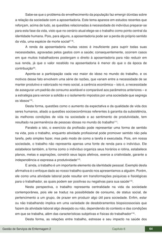 Gestão de Serviços de Enfermagem 2 Capítulo 6 64
Sabe-se que o problema do envelhecimento da população faz emergir dúvidas sobre
a relação da sociedade com a aposentadoria. Este tema aparece em estudos recentes que
reforçam, acima de tudo, as questões relacionadas à necessidade do indivíduo preparar-se
para esta fase da vida, visto que no cenário atual elege-se o trabalho como ponto central da
identidade humana. Pois, para alguns, a aposentadoria pode ser a perda do próprio sentido
da vida, uma espécie de morte social(7-8)
.
A renda da aposentadoria muitas vezes é insuficiente para suprir todas suas
necessidades, agravadas pelos gastos com a saúde; consequentemente, ocorrem casos
em que muitos trabalhadores postergam o direito à aposentadoria para não reduzir em
sua renda, já que o valor recebido na aposentadoria é menor do que o da época de
contribuição(9)
.
Aponta-se a participação cada vez maior do idoso no mundo do trabalho, e os
motivos desse fato envolvem uma série de razões, que variam entre a necessidade de se
manter produtivo e valorizado no meio social, a carência econômica – isto é, a necessidade
de assegurar um padrão de consumo aceitável e comparável aos parâmetros anteriores – e
a estratégia para vencer a solidão e o isolamento impostos por uma sociedade que segrega
os idosos(10)
.
Desta forma, questões como o aumento da expectativa e da qualidade de vida dos
seres humanos, aliado a questões socioeconômicas referentes à garantia da subsistência,
às melhores condições de vida na sociedade e ao sentimento de produtividade, tem
resultado na permanência de pessoas idosas no mundo do trabalho(11)
.
Paralelo a isto, o exercício da profissão pode representar uma forma de sentido
na vida, pois o trabalho, enquanto atividade profissional pode promover sentido não pela
tarefa, pelo simples fazer, mas pelo modo de como a tarefa é executada. Pois, em nossa
sociedade, o trabalho não representa apenas uma fonte de renda para o indivíduo. Ele
estabelece também, a forma como o indivíduo organiza seus horários e rotina, estabelece
planos, metas e aspirações, constrói seus laços afetivos, exerce a criatividade, garante a
independência e expressa a produtividade(12)
.
E ainda, o trabalho é um importante elemento da identidade pessoal. Exemplo desta
afirmativa é o enfoque dado ao nosso trabalho quando nos apresentamos a alguém. Porém,
ele como uma atividade laboral pode resultar em transformações psíquicas e fisiológicas
para o trabalhador, as quais podem ser positivas ou negativas para sua saúde(13)
.
Nesta perspectiva, o trabalho representa centralidade na vida da sociedade
contemporânea, pois ele se traduz na possibilidade de consumo, de status social, de
pertencimento a um grupo, de prazer em produzir algo útil para sociedade. Enfim, estar
ou não trabalhando implica em uma variedade de desdobramentos biopsicossociais que
fazem da atividade laboral algo desejado ou não, dependendo do contexto e das condições
em que se trabalha, além das características subjetivas e físicas do trabalhador(14)
.
Desta forma, as relações entre trabalho, estresse e seu impacto na saúde dos
 