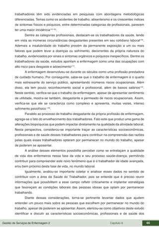 Gestão de Serviços de Enfermagem 2 Capítulo 6 65
trabalhadores têm sido evidenciadas em pesquisas com abordagens metodológicas
diferenciadas. Temas como os acidentes de trabalho, absenteísmo e os crescentes índices
de sintomas físicos e psíquicos, entre determinadas categorias de profissionais, parecem
ter uma maior incidência(15-16)
.
Dentre as categorias profissionais, destacam-se os trabalhadores da saúde, tendo
em vista as inúmeras circunstâncias desgastantes presentes em seu cotidiano laboral(16)
.
Ademais a insalubridade do trabalho provém da permanente exposição a um ou mais
fatores que podem levar a doenças ou sofrimento, decorrentes da própria natureza do
trabalho, evidenciados por sinais e sintomas orgânicos e psíquicos inespecíficos. Dentre os
trabalhadores da saúde, estudos apontam a enfermagem como uma das ocupações com
alto risco para desgaste e adoecimento(17)
.
A enfermagem desenvolveu-se durante os séculos como uma profissão prestadora
de cuidado humano. Por conseguinte, sabe-se que o trabalho de enfermagem é o quarto
mais estressante do serviço público, apresentando inúmeros riscos ocupacionais. Além
disso, ela tem pouco reconhecimento social e profissional, além de baixos salários(12)
.
Neste sentido, verifica-se que o trabalho de enfermagem, apesar de apresentar sentimento
de utilidade, mostra-se também, desgastante e permeado de riscos ocupacionais. Assim,
verifica-se que ele se caracteriza como complexo e apresenta, muitas vezes, intenso
sofrimento psicofísico (18)
.
Paralelo ao processo de trabalho desgastante da própria profissão de enfermagem,
agrega-se o fato do envelhecimento dos trabalhadores. Fato este que produz uma gama de
alterações biopsíquicas que podem impactar diretamente na qualidade da atividade laboral.
Nesta perspectiva, considerou-se importante traçar as características socioeconômicas,
profissionais e de saúde desses trabalhadores para contribuir na compreensão das razões
pelas quais esses trabalhadores optaram por permanecer no mundo do trabalho, apesar
de poderem se aposentar.
A análise desses elementos possibilita perceber como se entrelaçam a qualidade
de vida dos enfermeiros nessa fase da vida e seu processo saúde-doença, permitindo
contribuir para compreender este novo fenômeno que é o trabalhador de idade avançada,
e/ou bem próximo desta fase de vida, no mundo laboral.
Igualmente, avaliou-se importante coletar e analisar esses dados no sentido de
contribuir com a área da Saúde do Trabalhador, pois se entende que é preciso reunir
informações que possibilitem a esse campo refletir criticamente e implantar estratégias
que favoreçam as condições laborais das pessoas idosas que optam por permanecer
trabalhando.
Diante dessas considerações, torna-se pertinente levantar dados que ajudem
entender um pouco mais sobre as pessoas que escolhem por permanecer no mundo do
trabalho, apesar de poderem se aposentar. Assim, elencou-se como objetivos deste estudo
identificar e discutir as características socioeconômicas, profissionais e de saúde dos
 