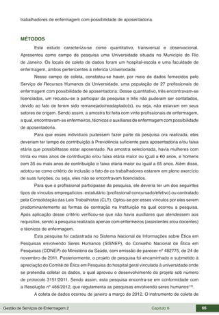 Gestão de Serviços de Enfermagem 2 Capítulo 6 66
trabalhadores de enfermagem com possibilidade de aposentadoria.
MÉTODOS
Este estudo caracteriza-se como quantitativo, transversal e observacional.
Apresentou como campo de pesquisa uma Universidade situada no Município do Rio
de Janeiro. Os locais de coleta de dados foram um hospital-escola e uma faculdade de
enfermagem, ambos pertencentes à referida Universidade.
Nesse campo de coleta, constatou-se haver, por meio de dados fornecidos pelo
Serviço de Recursos Humanos da Universidade, uma população de 27 profissionais de
enfermagem com possibilidade de aposentadoria; Desse quantitativo, três encontravam-se
licenciados, um recusou-se a participar da pesquisa e três não puderam ser contatados,
devido ao fato de terem sido remanejado/readaptado(s), ou seja, não estavam em seus
setores de origem. Sendo assim, a amostra foi feita com vinte profissionais de enfermagem,
a qual, encontravam-se enfermeiros, técnicos e auxiliares de enfermagem com possibilidade
de aposentadoria.
Para que esses indivíduos pudessem fazer parte da pesquisa ora realizada, eles
deveriam ter tempo de contribuição à Previdência suficiente para aposentadoria e/ou faixa
etária que possibilitasse estar aposentado. Na amostra selecionada, havia mulheres com
trinta ou mais anos de contribuição e/ou faixa etária maior ou igual a 60 anos, e homens
com 35 ou mais anos de contribuição e faixa etária maior ou igual a 65 anos. Além disso,
adotou-se como critério de inclusão o fato de os trabalhadores estarem em pleno exercício
de suas funções, ou seja, eles não se encontravam licenciados.
Para que o profissional participasse da pesquisa, ele deveria ter um dos seguintes
tipos de vínculos empregatícios: estatutário (profissional concursado/efetivo) ou contratado
pela Consolidação das Leis Trabalhistas (CLT). Optou-se por esses vínculos por eles serem
predominantemente as formas de contração na Instituição na qual ocorreu a pesquisa.
Após aplicação desse critério verificou-se que não havia auxiliares que atendessem aos
requisitos, sendo a pesquisa realizada apenas com enfermeiros (assistentes e/ou docentes)
e técnicos de enfermagem.
Esta pesquisa foi cadastrada no Sistema Nacional de Informações sobre Ética em
Pesquisas envolvendo Seres Humanos (SISNEP), do Conselho Nacional de Ética em
Pesquisas (CONEP) do Ministério da Saúde, com emissão de parecer nº 482775, de 24 de
novembro de 2011. Posteriormente, o projeto de pesquisa foi encaminhado e submetido à
apreciação do Comitê de Ética em Pesquisa do hospital geral vinculado à universidade onde
se pretendia coletar os dados, o qual aprovou o desenvolvimento do projeto sob número
de protocolo 3151/2011. Sendo assim, esta pesquisa encontra-se em conformidade com
a Resolução nº 466/2012, que regulamenta as pesquisas envolvendo seres humanos(19)
.
A coleta de dados ocorreu de janeiro a março de 2012. O instrumento de coleta de
 
