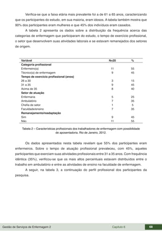 Gestão de Serviços de Enfermagem 2 Capítulo 6 68
Verifica-se que a faixa etária mais prevalente foi a de 61 a 65 anos, caracterizando
que os participantes do estudo, em sua maioria, eram idosos. A tabela também mostra que
90% dos participantes eram mulheres e que 45% dos indivíduos eram casados.
A tabela 2 apresenta os dados sobre a distribuição da frequência acerca das
categorias de enfermagem que participaram do estudo, o tempo de exercício profissional,
o setor que desenvolvem suas atividades laborais e se estavam remanejados dos setores
de origem.
Variável N=20 %
Categoria profissional
Enfermeiro(a) 11 55
Técnico(a) de enfermagem 9 45
Tempo de exercício profissional (anos)
26 a 30 3 15
31 a 35 9 45
Acima de 35 8 40
Setor de atuação
Enfermaria 5 25
Ambulatório 7 35
Chefia de setor 1 5
Faculdade/ensino 7 35
Remanejamento/readaptação
Sim 9 45
Não 11 55
Tabela 2 – Características profissionais dos trabalhadores de enfermagem com possibilidade
de aposentadoria. Rio de Janeiro, 2012.
Os dados apresentados nesta tabela revelam que 55% dos participantes eram
enfermeiros. Sobre o tempo de atuação profissional prevaleceu, com 45%, aqueles
participantes que exerciam suas atividades profissionais entre 31 a 35 anos. Com frequência
idêntica (35%), verificou-se que os mais altos percentuais estavam distribuídos entre o
trabalho em ambulatório e entre as atividades de ensino na faculdade de enfermagem.
A seguir, na tabela 3, a continuação do perfil profissional dos participantes da
pesquisa.
 