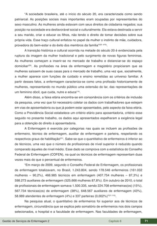 Gestão de Serviços de Enfermagem 2 Capítulo 6 71
“A sociedade brasileira, até o início do século 20, era caracterizada como sendo
patriarcal. As posições sociais mais importantes eram ocupadas por representantes do
sexo masculino. As mulheres ainda estavam com seus direitos de cidadania negados; sua
posição na sociedade era desfavorável social e culturalmente. Ela estava destinada a servir
a seu marido, criar e educar os filhos, não tendo o direito de tomar decisões sobre sua
própria vida. Esse traço cultural enfatiza no papel da mulher o instinto de mãe, cuidadora,
provedora do bem-estar e do êxito dos membros da família”(20: 475)
.
A transição histórica e cultural ocorrida na metade do século 20 é evidenciada pela
ruptura da imagem da mulher tradicional e pelo surgimento de novas figuras femininas.
As mulheres começam a inserir-se no mercado de trabalho e distanciar-se do espaço
domiciliar(20)
. As profissões na área da enfermagem e magistério propiciaram que as
mulheres saíssem de suas casas para o mercado de trabalho, uma vez que, socialmente,
a mulher aparece com funções de cuidado e ensino remetidas ao universo familiar. A
partir desses fatos, a enfermagem caracteriza-se como uma profissão historicamente de
mulheres, representando no mundo público uma extensão do lar, das representações de
um feminino dócil, que cuida, nutre e educa(14)
.
Além disso, a faixa etária encontra-se em consonância com os critérios de inclusão
da pesquisa, uma vez que foi necessário coletar os dados com trabalhadores que estejam
em vias de aposentadoria ou que já podem estar aposentados, pelo aspecto da faixa etária.
Como a Previdência Social estabelece um critério etário para aposentadoria, critério esse
seguido no presente trabalho, os dados aqui apresentados espelharam a exigência legal
para a obtenção do direito à aposentadoria.
A Enfermagem é exercida por categorias nas quais se incluem as profissões de
enfermeiro, técnico de enfermagem, auxiliar de enfermagem e parteira, respeitando os
respectivos graus de habilitação(21)
. Sabe-se que o quantitativo de enfermeiros é inferior ao
de técnicos, uma vez que o número de profissionais de nível superior é reduzido quando
comparado àqueles de nível médio. Esse dado se comprova com a estatística do Conselho
Federal de Enfermagem (COFEN), na qual os técnicos de enfermagem representam duas
vezes mais do que o percentual de enfermeiros.
“Em março de 2009, segundo o Conselho Federal de Enfermagem, os profissionais
de enfermagem totalizavam, no Brasil, 1.243.804, sendo 178.546 enfermeiros (161.032
mulheres – 90,2%), 466.985 técnicos em enfermagem (407.754 mulheres – 87,3%) e
598.273 auxiliares de enfermagem (525.666 mulheres 87,8%). Em outubro de 2010, o total
de profissionais de enfermagem somava 1.500.335, sendo 224.708 enfermeiras(os) (15%),
567.734 técnicas(os) de enfermagem (38%), 648.567 auxiliares de enfermagem (43%),
58.989 atendentes de enfermagem (4%) e 337 parteiras (0,002%)”(21:115)
.
Na pesquisa atual, o quantitativo de enfermeiros foi superior aos de técnicos de
enfermagem, circunstância que se explica pelo somatório de enfermeiros nos dois campos
selecionados, o hospital e a faculdade de enfermagem. Nas faculdades de enfermagem,
 