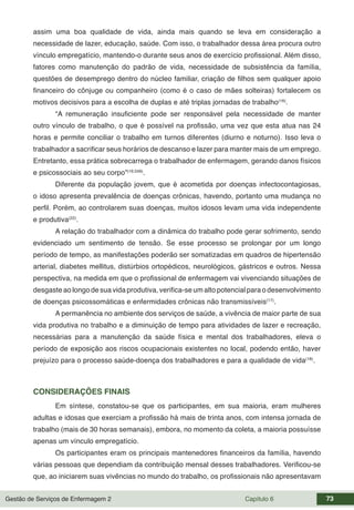 Gestão de Serviços de Enfermagem 2 Capítulo 6 73
assim uma boa qualidade de vida, ainda mais quando se leva em consideração a
necessidade de lazer, educação, saúde. Com isso, o trabalhador dessa área procura outro
vínculo empregatício, mantendo-o durante seus anos de exercício profissional. Além disso,
fatores como manutenção do padrão de vida, necessidade de subsistência da família,
questões de desemprego dentro do núcleo familiar, criação de filhos sem qualquer apoio
financeiro do cônjuge ou companheiro (como é o caso de mães solteiras) fortalecem os
motivos decisivos para a escolha de duplas e até triplas jornadas de trabalho(16)
.
“A remuneração insuficiente pode ser responsável pela necessidade de manter
outro vínculo de trabalho, o que é possível na profissão, uma vez que esta atua nas 24
horas e permite conciliar o trabalho em turnos diferentes (diurno e noturno). Isso leva o
trabalhador a sacrificar seus horários de descanso e lazer para manter mais de um emprego.
Entretanto, essa prática sobrecarrega o trabalhador de enfermagem, gerando danos físicos
e psicossociais ao seu corpo”(16:249)
.
Diferente da população jovem, que é acometida por doenças infectocontagiosas,
o idoso apresenta prevalência de doenças crônicas, havendo, portanto uma mudança no
perfil. Porém, ao controlarem suas doenças, muitos idosos levam uma vida independente
e produtiva(22)
.
A relação do trabalhador com a dinâmica do trabalho pode gerar sofrimento, sendo
evidenciado um sentimento de tensão. Se esse processo se prolongar por um longo
período de tempo, as manifestações poderão ser somatizadas em quadros de hipertensão
arterial, diabetes mellitus, distúrbios ortopédicos, neurológicos, gástricos e outros. Nessa
perspectiva, na medida em que o profissional de enfermagem vai vivenciando situações de
desgaste ao longo de sua vida produtiva, verifica-se um alto potencial para o desenvolvimento
de doenças psicossomáticas e enfermidades crônicas não transmissíveis(17)
.
A permanência no ambiente dos serviços de saúde, a vivência de maior parte de sua
vida produtiva no trabalho e a diminuição de tempo para atividades de lazer e recreação,
necessárias para a manutenção da saúde física e mental dos trabalhadores, eleva o
período de exposição aos riscos ocupacionais existentes no local, podendo então, haver
prejuízo para o processo saúde-doença dos trabalhadores e para a qualidade de vida(18)
.
CONSIDERAÇÕES FINAIS
Em síntese, constatou-se que os participantes, em sua maioria, eram mulheres
adultas e idosas que exerciam a profissão há mais de trinta anos, com intensa jornada de
trabalho (mais de 30 horas semanais), embora, no momento da coleta, a maioria possuísse
apenas um vínculo empregatício.
Os participantes eram os principais mantenedores financeiros da família, havendo
várias pessoas que dependiam da contribuição mensal desses trabalhadores. Verificou-se
que, ao iniciarem suas vivências no mundo do trabalho, os profissionais não apresentavam
 