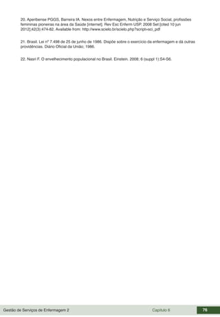 Gestão de Serviços de Enfermagem 2 Capítulo 6 76
20. Aperibense PGGS, Barreira IA. Nexos entre Enfermagem, Nutrição e Serviço Social, profissões
femininas pioneiras na área da Saúde [internet]. Rev Esc Enferm USP. 2008 Set [cited 10 jun
2012];42(3):474-82. Available from: http://www.scielo.br/scielo.php?script=sci_pdf
21. Brasil. Lei nº 7.498 de 25 de junho de 1986. Dispõe sobre o exercício da enfermagem e dá outras
providências. Diário Oficial da União; 1986.
22. Nasri F. O envelhecimento populacional no Brasil. Einstein. 2008; 6 (suppl 1):S4-S6.
 