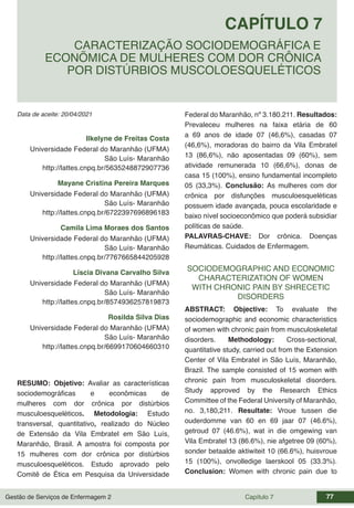 Gestão de Serviços de Enfermagem 2 Capítulo 7 77
Data de aceite: 20/04/2021
CAPÍTULO 7
DOI 10.22533/at.ed.00000000000
CARACTERIZAÇÃO SOCIODEMOGRÁFICA E
ECONÕMICA DE MULHERES COM DOR CRÔNICA
POR DISTÚRBIOS MUSCOLOESQUELÉTICOS
Ilkelyne de Freitas Costa
Universidade Federal do Maranhão (UFMA)
São Luís- Maranhão
http://lattes.cnpq.br/5635248872907736
Mayane Cristina Pereira Marques
Universidade Federal do Maranhão (UFMA)
São Luís- Maranhão
http://lattes.cnpq.br/6722397696896183
Camila Lima Moraes dos Santos
Universidade Federal do Maranhão (UFMA)
São Luís- Maranhão
http://lattes.cnpq.br/7767665844205928
Líscia Divana Carvalho Silva
Universidade Federal do Maranhão (UFMA)
São Luís- Maranhão
http://lattes.cnpq.br/8574936257819873
Rosilda Silva Dias
Universidade Federal do Maranhão (UFMA)
São Luís- Maranhão
http://lattes.cnpq.br/6699170604660310
RESUMO: Objetivo: Avaliar as características
sociodemográficas e econômicas de
mulheres com dor crônica por distúrbios
musculoesqueléticos. Metodologia: Estudo
transversal, quantitativo, realizado do Núcleo
de Extensão da Vila Embratel em São Luís,
Maranhão, Brasil. A amostra foi composta por
15 mulheres com dor crônica por distúrbios
musculoesqueléticos. Estudo aprovado pelo
Comitê de Ética em Pesquisa da Universidade
Federal do Maranhão, nº 3.180.211. Resultados:
Prevaleceu mulheres na faixa etária de 60
a 69 anos de idade 07 (46,6%), casadas 07
(46,6%), moradoras do bairro da Vila Embratel
13 (86,6%), não aposentadas 09 (60%), sem
atividade remunerada 10 (66,6%), donas de
casa 15 (100%), ensino fundamental incompleto
05 (33,3%). Conclusão: As mulheres com dor
crônica por disfunções musculoesqueléticas
possuem idade avançada, pouca escolaridade e
baixo nível socioeconômico que poderá subsidiar
políticas de saúde.
PALAVRAS-CHAVE: Dor crônica. Doenças
Reumáticas. Cuidados de Enfermagem.
SOCIODEMOGRAPHIC AND ECONOMIC
CHARACTERIZATION OF WOMEN
WITH CHRONIC PAIN BY SHRECETIC
DISORDERS
ABSTRACT: Objective: To evaluate the
sociodemographic and economic characteristics
of women with chronic pain from musculoskeletal
disorders. Methodology: Cross-sectional,
quantitative study, carried out from the Extension
Center of Vila Embratel in São Luís, Maranhão,
Brazil. The sample consisted of 15 women with
chronic pain from musculoskeletal disorders.
Study approved by the Research Ethics
Committee of the Federal University of Maranhão,
no. 3,180,211. Resultate: Vroue tussen die
ouderdomme van 60 en 69 jaar 07 (46.6%),
getroud 07 (46.6%), wat in die omgewing van
Vila Embratel 13 (86.6%), nie afgetree 09 (60%),
sonder betaalde aktiwiteit 10 (66.6%), huisvroue
15 (100%), onvolledige laerskool 05 (33.3%).
Conclusion: Women with chronic pain due to
 