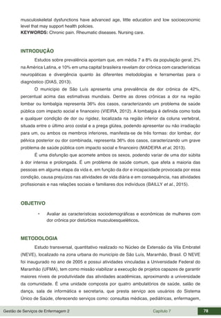 Gestão de Serviços de Enfermagem 2 Capítulo 7 78
musculoskeletal dysfunctions have advanced age, little education and low socioeconomic
level that may support health policies.
KEYWORDS: Chronic pain. Rheumatic diseases. Nursing care.
INTRODUÇÃO
Estudos sobre prevalência apontam que, em média 7 a 8% da população geral, 2%
na América Latina, e 10% em uma capital brasileira revelam dor crônica com características
neuropáticas e divergência quanto às diferentes metodologias e ferramentas para o
diagnóstico (DIAS, 2013).
O município de São Luís apresenta uma prevalência de dor crônica de 42%,
percentual acima das estimativas mundiais. Dentre as dores crônicas a dor na região
lombar ou lombalgia representa 36% dos casos, caracterizando um problema de saúde
pública com impacto social e financeiro (VIEIRA, 2012). A lombalgia é definida como toda
e qualquer condição de dor ou rigidez, localizada na região inferior da coluna vertebral,
situada entre o último arco costal e a prega glútea, podendo apresentar ou não irradiação
para um, ou ambos os membros inferiores, manifesta-se de três formas: dor lombar, dor
pélvica posterior ou dor combinada, representa 36% dos casos, caracterizando um grave
problema de saúde pública com impacto social e financeiro (MADEIRA et al, 2013).
É uma disfunção que acomete ambos os sexos, podendo variar de uma dor súbita
à dor intensa e prolongada. É um problema de saúde comum, que afeta a maioria das
pessoas em alguma etapa da vida e, em função da dor e incapacidade provocada por essa
condição, causa prejuízos nas atividades de vida diária e em consequência, nas atividades
profissionais e nas relações sociais e familiares dos indivíduos (BAILLY et al., 2015).
OBJETIVO
• Avaliar as características sociodemográficas e econômicas de mulheres com
dor crônica por distúrbios musculoesqueléticos.
METODOLOGIA
Estudo transversal, quantitativo realizado no Núcleo de Extensão da Vila Embratel
(NEVE), localizado na zona urbana do município de São Luís, Maranhão, Brasil. O NEVE
foi inaugurado no ano de 2005 e possui atividades vinculadas a Universidade Federal do
Maranhão (UFMA), tem como missão viabilizar a execução de projetos capazes de garantir
maiores níveis de produtividade das atividades acadêmicas, aproximando a universidade
da comunidade. É uma unidade composta por quatro ambulatórios de saúde, salão de
dança, sala de informática e secretaria, que presta serviço aos usuários do Sistema
Único de Saúde, oferecendo serviços como: consultas médicas, pediátricas, enfermagem,
 