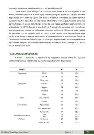 Gestão de Serviços de Enfermagem 2 Capítulo 7 79
psicologia, esportes e atende em média 5 mil pessoas por mês.
Como critério para definição de dor crônica utilizou-se a duração superior a seis
meses, conforme preconiza a Associação Internacional para estudo da Dor que, para fins
de pesquisa, a dor crônica é aquela com duração maior que seis meses, de caráter contínuo
ou recorrente, três episódios em três meses (MERSKEY, 1994). A população foi composta
por mulheres com queixa de lombalgia a mais de seis meses que fazem acompanhamento
ambulatorial no NEVE durante o ano de 2018. A amostra foi composta por 15 mulheres
que atenderam os critérios de inclusão da pesquisa: maiores de 18 anos de idade, queixa
de lombalgia por um período igual ou maior a seis meses, com disponibilidade para
participar de todas as etapas da pesquisa e que concordaram e assinaram do Termo de
Consentimento Livre e Esclarecido (TCLE). O projeto de pesquisa foi aprovado pelo Comitê
de Ética em Pesquisa da Universidade Federal do Maranhão, Brasil, parecer nº 3.180.211
em 01 de março de 2019.
RESULTADOS E DISCUSSÃO
A tabela 1 apresenta a frequência de respostas obtidas sobre os aspectos
sociodemográficos e econômicos das mulheres participantes da pesquisa.
Variável N %
Faixa etária 50-59 06 40,0
60- 69 07 46,6
70 ou mais 02 13,3
Estado civil Casada 07 46,6
Solteira 04 26,6
Separada 01 6,6
Viúva 03 20,0
Bairro Vila Embratel 13 86,0
Outros 02 13,0
Aposentadoria Aposentada 06 40,0
Não aposentada 09 60,0
Pensionista 04 26,6
Atividade remunerada Sim 05 33,3
Não 10 66,6
Profissão Costureira 03 20,0
Dona de casa 11 73,3
 