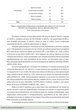 Gestão de Serviços de Enfermagem 2 Capítulo 7 80
Agente de saúde 01 6,6
Escolaridade Fundamental incompleto 05 33,3
Fundamental completo 03 20,0
Médio incompleto 01 6,6
Médio completo 06 40,0
Total 15 100
Tabela 1. Caracterização socioeconômica e demográfica das mulheres com dor crônica por
distúrbios musculoesqueléticos. São Luís, Maranhão, Brasil, 2018
Fonte: Elaborado pela autora (2018).
Prevaleceu mulheres na faixa etária de 60 a 69 anos de idade 07 (46,6%), casadas
07 (46,6%), moradoras do bairro da Vila Embratel 13 (86,6%), não aposentadas 09 (60%),
sem atividade remunerada 10 (66,6%), donas de casa 15 (100%), ensino fundamental
incompleto 05 (33,3%), conforme demonstrado na Tabela 1.
Pesquisa epidemiológica e transversal de base populacional e domiciliar realizado
com 1.705 residentes no sul do país com dor crônica, as mulheres apresentaram prevalência
82% maior de dor crônica em relação aos homens (RP = 1,82; IC95%1,45 - 2,29), e idosos
(≥ 60 anos) em que 29,3% (IC95% 26,5 - 32,2) relataram dor crônica. Observou-se que as
variáveis sexo feminino, menor escolaridade e pior situação econômica ficaram associadas
significativamente com maior prevalência de dor crônica; ser fisicamente ativo no lazer
ficou associado significativamente com menor prevalência do desfecho (SANTOS; SOUZA;
ANTES; ORSI, 2015).
Em uma investigação com 172 idosos (101 mulheres e 71 homens) a presença de dor
crônica foi observada em 107 (62,21%); no sexo feminino esta prevalência foi de 69,3% e
no masculino 52,1% (p = 0,004). Os idosos mais velhos com 80 anos ou mais apresentaram
maior referência de dor crônica (p = 0,01), assim como os idosos com depressão (p<0,001)
(DELLAROZA et al., 2008). Outras pesquisas realizadas no sul do país em indivíduos com
dor crônica predominou mais mulheres (86,6%), casadas (53,3%), do lar (42,2%) com faixa
etária acima de 46 anos (RUVIARO; FILIPPIN 2012) e mulheres, casadas e com idades
acima de 50 anos (CIPRIANO, ALMEIDA, VALL, 2011).
Malta et al (2017) identificou que a faixa etária mais acometida por dor lombar foi
de 40 a 59 anos e pode ser explicada pelas mudanças que ocorrem no organismo devido
ao processo de envelhecimento, com problemas posturais, redução da flexibilidade, maior
degeneração osteomuscular e, consequentemente, agravamento da dor. Além disso, a
lombalgia encontrada em adultos de meia idade e faixa etária economicamente ativa pode
estar associada às atividades laborais.
Aconstatação de que as mulheres com idade mais avançada, com baixa escolaridade,
 