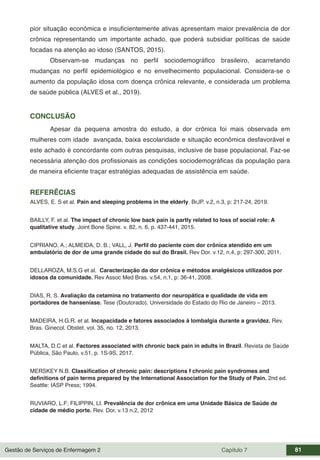 Gestão de Serviços de Enfermagem 2 Capítulo 7 81
pior situação econômica e insuficientemente ativas apresentam maior prevalência de dor
crônica representando um importante achado, que poderá subsidiar políticas de saúde
focadas na atenção ao idoso (SANTOS, 2015).
Observam-se mudanças no perfil sociodemográfico brasileiro, acarretando
mudanças no perfil epidemiológico e no envelhecimento populacional. Considera-se o
aumento da população idosa com doença crônica relevante, e considerada um problema
de saúde pública (ALVES et al., 2019).
CONCLUSÃO
Apesar da pequena amostra do estudo, a dor crônica foi mais observada em
mulheres com idade avançada, baixa escolaridade e situação econômica desfavorável e
este achado é concordante com outras pesquisas, inclusive de base populacional. Faz-se
necessária atenção dos profissionais as condições sociodemográficas da população para
de maneira eficiente traçar estratégias adequadas de assistência em saúde.
REFERÊCIAS
ALVES, E. S et al. Pain and sleeping problems in the elderly. BrJP. v.2, n.3, p: 217-24, 2019.
BAILLY, F. et al. The impact of chronic low back pain is partly related to loss of social role: A
qualitative study. Joint Bone Spine. v. 82, n. 6, p. 437-441, 2015.
CIPRIANO, A.; ALMEIDA, D. B.; VALL, J. Perfil do paciente com dor crônica atendido em um
ambulatório de dor de uma grande cidade do sul do Brasil. Rev Dor. v.12, n.4, p: 297-300, 2011.
DELLAROZA, M.S.G et al. Caracterização da dor crônica e métodos analgésicos utilizados por
idosos da comunidade. Rev Assoc Med Bras. v.54, n.1, p: 36-41, 2008.
DIAS, R. S. Avaliação da cetamina no tratamento dor neuropática e qualidade de vida em
portadores de hanseníase. Tese (Doutorado). Universidade do Estado do Rio de Janeiro – 2013.
MADEIRA, H.G.R. et al. Incapacidade e fatores associados à lombalgia durante a gravidez. Rev.
Bras. Ginecol. Obstet. vol. 35, no. 12, 2013.
MALTA, D.C et al. Factores associated with chronic back pain in adults in Brazil. Revista de Saúde
Pública, São Paulo, v.51, p. 1S-9S, 2017.
MERSKEY N.B. Classification of chronic pain: descriptions f chronic pain syndromes and
definitions of pain terms prepared by the International Association for the Study of Pain. 2nd ed.
Seattle: IASP Press; 1994.
RUVIARO, L.F; FILIPPIN, LI. Prevalência de dor crônica em uma Unidade Básica de Saúde de
cidade de médio porte. Rev. Dor, v.13 n.2, 2012
 
