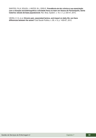 Gestão de Serviços de Enfermagem 2 Capítulo 7 82
SANTOS, F.A.A; SOUZA, J. ANTES, B.L; ORSI E. Prevalência de dor crônica e sua associação
com a situação sociodemográfica e atividade física no lazer em idosos de Florianópolis, Santa
Catarina: estudo de base populacional. Rev. Bras. Epidem. v. 18, n.1, p: 234-47, 2015.
VIEIRA, E. B. et al. Chronic pain, associated factors, and impact on daily life: are there
differences between the sexes? Cad Saude Publica, v. 28, n. 8, p. 1459-67, 2012.
 