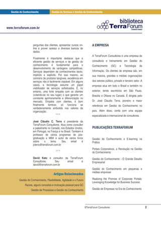 perguntas dos clientes, apresentar cursos on-           ! $ & $!
                                                                      %#
            line e prover acesso a diversos bancos de
            dados.
                                                                    A TerraForum Consultores é uma empresa de
            Finalmente é importante destacar que a
            eficiente gestão de serviços e de gestão do             consultoria e treinamento em Gestão do
            conhecimento é fundamental para o                       Conhecimento        (GC)   e   Tecnologia    da
            desenvolvimento de vantagens competitivas.
            Serviços dependem de conhecimentos tácito,              Informação. Os clientes da empresa são, em
            implícito e explícito. Por isso mesmo, ao               sua maioria, grandes e médias organizações
            contrário de produtos tangíveis, excelência em
            serviços não é facilmente copiável. Em alguns           dos setores público, privado e terceiro setor. A
            casos, a tecnologia assume um papel                     empresa atua em todo o Brasil e também no
            viabilizador de serviços sofisticados. É, no
            entanto, uma forte empatia com os clientes              exterior, tendo escritórios em São Paulo,
            (colando-se no seu lugar) o que garante um              Brasília e Ottawa no Canadá. É dirigida pelo
            constante aprimoramente e diferenciação no
            mercado. Empatia com clientes, é bom                    Dr. José Cláudio Terra, pioneiro e maior
            finalmente lembrar, só funciona se                      referência em Gestão do Conhecimento no
            verdadeiramente embutida nos valores da
            organização.                                            país. Além disso, conta com uma equipe
                                  ***                               especializada e internacional de consultores.

            José Cláudio C. Terra é presidente da
            TerraForum Consultores. Atua como consultor
            e palestrante no Canadá, nos Estados Unidos,            & (*!+ $ $# . '
                                                                     ') ,    # !-# %
            em Portugal, na França e no Brasil. Também é
            professor de vários programas de pós-
            graduação e MBA e autor de vários livros                Gestão do Conhecimento e E-learning na
            sobre     o      tema.    Seu      email   é            Prática
            jcterra@terraforum.com.br
                                                                    Portais Corporativos, a Revolução na Gestão
                                 ***                                do Conhecimento
            David Kato é consultor da TerraForum                    Gestão do Conhecimento - O Grande Desafio
            Consultores.       Seu   email     é                    Empresarial
            david@terraforum.com.br
                                                                    Gestão do Conhecimento em pequenas e
                                                                    médias empresas
                               ! " #
Gestão do Conhecimento, Flexibilidade, Agilidade e o Futuro         Realizing the Promise of Corporate Portals:
                                                                    Leveraging Knowledge for Business Success
     Raízes, alguns conceitos e motivação pessoal para GC
          Gestão de Processos e Gestão do Conhecimento              Gestão de Empresas na Era do Conhecimento




                                                              ©TerraForum Consultores                                  2
 