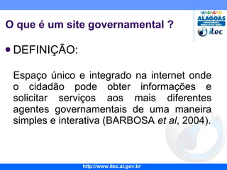 O que é um site governamental ? DEFINIÇÃO: Espaço único e integrado na internet onde o cidadão pode obter informações e solicitar serviços aos mais diferentes agentes governamentais de uma maneira simples e interativa (BARBOSA  et al , 2004). G2B 