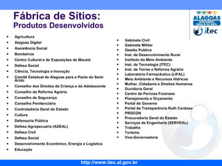 Agricultura Alagoas Digital  Assistência Social Bombeiros  Centro Cultural e de Exposições de Maceió Defesa Social  Ciência, Tecnologia e Inovação Comitê Estadual de Alagoas para o Pacto do Semi Árido Conselho dos Direitos da Criança e do Adolescente Conselho da Reforma Agrária Conselho de Segurança Conselho Penitenciário Controladoria Geral do Estado Cultura Defensoria Pública Defesa Agropecuária (ADEAL) Defesa Civil Defesa Social Desenvolvimento Econômico, Energia e Logística Educação Fábrica de Sítios: Produtos Desenvolvidos Gabinete Civil Gabinete Militar Gestão Publica Inst. de Desenvolvimento Rural Instituto do Meio Ambiente Inst. de Tecnologia (ITEC) Inst. de Terras e Reforma Agrária Laboratório Farmacêutico (LIFAL) Meio Ambiente e Recursos Hídricos Mulher, Cidadania e Direitos Humanos Ouvidoria Geral Centro de Pericias Forenses Planejamento e Orçamento Portal do Governo Portal da Transparência Ruth Cardoso PROCON Procuradoria Geral do Estado  Serviços de Engenharia (SERVEAL) Trabalho Turismo Vice-Governadoria 