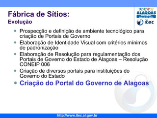 Prospecção e definição de ambiente tecnológico para criação de Portais de Governo Elaboração de Identidade Visual com critérios mínimos de padronização Elaboração de Resolução para regulamentação dos Portais de Governo do Estado de Alagoas – Resolução CONEIP 006 Criação de diversos portais para instituições do Governo do Estado Criação do Portal do Governo de Alagoas Fábrica de Sítios: Evolução 