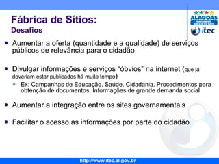 Aumentar a oferta (quantidade e a qualidade) de serviços públicos de relevância para o cidadão Divulgar informações e serviços “óbvios” na internet ( que já deveriam estar publicadas há muito tempo ) Ex: Campanhas de Educação, Saúde, Cidadania, Procedimentos para obtenção de documentos, Informações de grande demanda social Aumentar a integração entre os sites governamentais Facilitar o acesso as informações por parte do cidadão Fábrica de Sítios: Desafios 