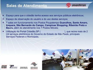 Espaço para que o cidadão tenha acesso aos serviços públicos eletrônicos; Espaço de observação do usuário e do uso destes serviços; 7 salas em funcionamento nos Postos Poupatempo  Guarulhos, Santo Amaro, Itaquera, São Bernardo do Campo, Campinas Shopping, Ribeirão Preto e Bauru,  além do atendimento nos 7 Postos Móveis; Utilização do Portal Cidadão.SP ( www.cidadao.sp.gov.br ), que reúne mais de 2 mil serviços eletrônicos do Governo do Estado de São Paulo, principais Serviços Federais e Municipais; Salas de Atendimento 