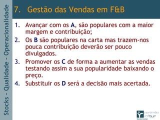 Stocks–Qualidade–Operacionalidade
1. Avançar com os A, são populares com a maior
margem e contribuição;
2. Os B são populares na carta mas trazem-nos
pouca contribuição deverão ser pouco
divulgados.
3. Promover os C de forma a aumentar as vendas
testando assim a sua popularidade baixando o
preço.
4. Substituir os D será a decisão mais acertada.
7. Gestão das Vendas em F&B
 