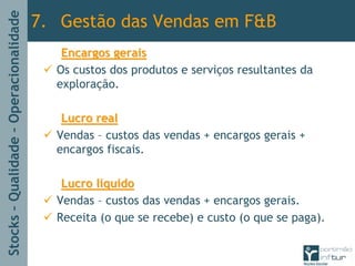 Stocks–Qualidade–Operacionalidade
Encargos geraisEncargos gerais
Os custos dos produtos e serviços resultantes da
exploração.
Lucro realLucro real
Vendas – custos das vendas + encargos gerais +
encargos fiscais.
Lucro liquidoLucro liquido
Vendas – custos das vendas + encargos gerais.
Receita (o que se recebe) e custo (o que se paga).
7. Gestão das Vendas em F&B
 