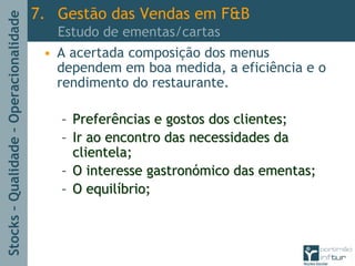 Stocks–Qualidade–Operacionalidade
• A acertada composição dos menus
dependem em boa medida, a eficiência e o
rendimento do restaurante.
–– Preferências e gostos dos clientes;Preferências e gostos dos clientes;
–– Ir ao encontro das necessidades daIr ao encontro das necessidades da
clientela;clientela;
–– O interesse gastronO interesse gastronóómico das ementas;mico das ementas;
–– O equilO equilííbrio;brio;
7. Gestão das Vendas em F&B
Estudo de ementas/cartas
 