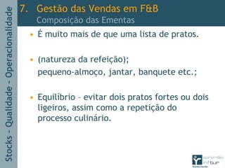 Stocks–Qualidade–Operacionalidade
• É muito mais de que uma lista de pratos.
• (natureza da refeição);
pequeno-almoço, jantar, banquete etc.;
• Equilíbrio – evitar dois pratos fortes ou dois
ligeiros, assim como a repetição do
processo culinário.
7. Gestão das Vendas em F&B
Composição das Ementas
 