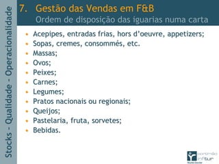 Stocks–Qualidade–Operacionalidade
•• Acepipes, entradas frias,Acepipes, entradas frias, hors dhors d’’oeuvreoeuvre,, appetizersappetizers;;
•• Sopas, cremes,Sopas, cremes, consommconsommééss, etc., etc.
•• Massas;Massas;
•• Ovos;Ovos;
•• Peixes;Peixes;
•• Carnes;Carnes;
•• Legumes;Legumes;
•• Pratos nacionais ou regionais;Pratos nacionais ou regionais;
•• Queijos;Queijos;
•• Pastelaria, fruta, sorvetes;Pastelaria, fruta, sorvetes;
•• Bebidas.Bebidas.
7. Gestão das Vendas em F&B
Ordem de disposição das iguarias numa carta
 