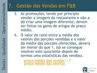 Stocks–Qualidade–Operacionalidade
3. As promoções, tendo por princípio
vender a imagem do restaurante e não a
de criar uma imagem diferente, devem
ser feitas na gama de artigos de preço
médio.
4. O valor do ratio entre a média dos
valores das porções vendidas e o valor
da média das porções oferecidas, deverá
ser menor do que 1. (só se consegue
resolver este quociente depois de
termos uma estatísticas das vendas).
preço médio das vendas < 1
preço médio das ofertas
7. Gestão das Vendas em F&B
 