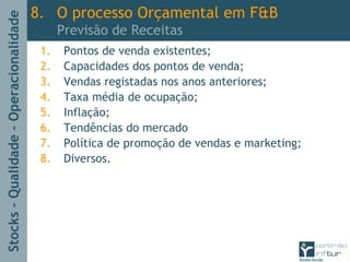 Stocks–Qualidade–Operacionalidade
1. Pontos de venda existentes;
2. Capacidades dos pontos de venda;
3. Vendas registadas nos anos anteriores;
4. Taxa média de ocupação;
5. Inflação;
6. Tendências do mercado
7. Política de promoção de vendas e marketing;
8. Diversos.
8. O processo Orçamental em F&B
Previsão de Receitas
 