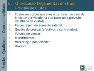Stocks–Qualidade–Operacionalidade
1. Custos registados nos anos anteriores (no caso de
início de actividade há que fazer uma previsão
detalhada de custos);
2. Percentagem de aumento salarial;
3. Quadro de pessoal (efectivos e contratados);
4. Volume de vendas;
5. Investimentos;
6. Marketing e publicidade;
7. Diversos.
8. O processo Orçamental em F&B
Previsão de Custos
 