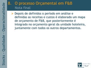 Stocks–Qualidade–Operacionalidade
Depois de definidos o perDepois de definidos o perííodo em anodo em anáálise elise e
definidas as receitas e custosdefinidas as receitas e custos éé elaborado um mapaelaborado um mapa
de orde orççamento de F&B, que posteriormenteamento de F&B, que posteriormente éé
integrado no orintegrado no orççamento geral da unidade hoteleira,amento geral da unidade hoteleira,
juntamente com todos os outros departamentos.juntamente com todos os outros departamentos.
8. O processo Orçamental em F&B
Nota final
 