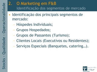 Stocks–Qualidade–Operacionalidade
2. O Marketing em F&B
Identificação dos segmentos de mercado
• Identificação dos principais segmentos de
mercado:
– Hóspedes Individuais;
– Grupos Hospedados;
– Grupos de Passantes (Turismo);
– Clientes Locais (Executivos ou Residentes);
– Serviços Especiais (Banquetes, catering…).
 