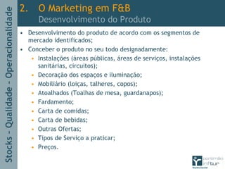 Stocks–Qualidade–Operacionalidade
2. O Marketing em F&B
Desenvolvimento do Produto
• Desenvolvimento do produto de acordo com os segmentos de
mercado identificados;
• Conceber o produto no seu todo designadamente:
• Instalações (áreas públicas, áreas de serviços, instalações
sanitárias, circuitos);
• Decoração dos espaços e iluminação;
• Mobiliário (loiças, talheres, copos);
• Atoalhados (Toalhas de mesa, guardanapos);
• Fardamento;
• Carta de comidas;
• Carta de bebidas;
• Outras Ofertas;
• Tipos de Serviço a praticar;
• Preços.
 