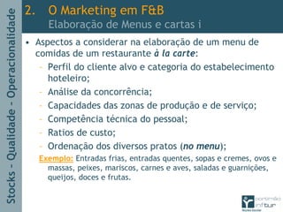 Stocks–Qualidade–Operacionalidade
2. O Marketing em F&B
Elaboração de Menus e cartas i
• Aspectos a considerar na elaboração de um menu de
comidas de um restaurante à la carte:
– Perfil do cliente alvo e categoria do estabelecimento
hoteleiro;
– Análise da concorrência;
– Capacidades das zonas de produção e de serviço;
– Competência técnica do pessoal;
– Ratios de custo;
– Ordenação dos diversos pratos (no menu);
Exemplo: Entradas frias, entradas quentes, sopas e cremes, ovos e
massas, peixes, mariscos, carnes e aves, saladas e guarnições,
queijos, doces e frutas.
 
